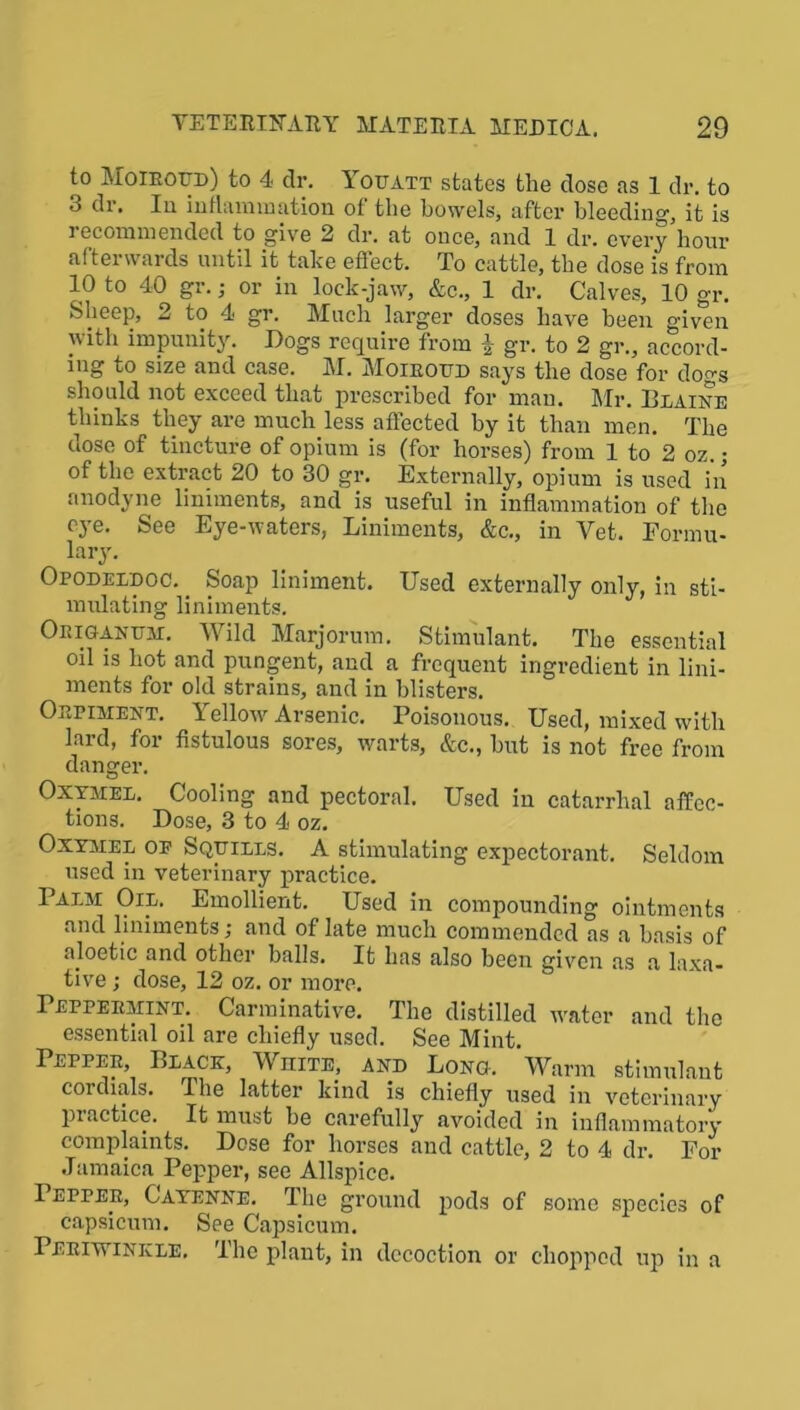 to Moiroud) to 4 dr. Youatt states the dose as 1 dr. to 3 dr. Iu inflammation of the bowels, after bleeding, it is recommended to give 2 dr. at once, and 1 dr. every hour afterwards until it take effect. To cattle, the dose is from 10 to 40 gr.; or in lock-jaw, &c., 1 dr. Calves, 10 gr. Sheep, 2 to 4 gr. Much larger doses have been given with impunity. Dogs require from | gr. to 2 gr., accord- ing to size and case. M. Moiroud says the dose for dogs should not exceed that prescribed for man. Mr. Blaine thinks they are much less affected by it than men. The dose of tincture of opium is (for horses) from 1 to 2 oz.; of the extract 20 to 30 gr. Externally, opium is used in anodyne liniments, and is useful in inflammation of the eye. See Eye-waters, Liniments, &c., in Yet. Formu- lary. Opodeldoc. _ Soap liniment. Used externally only, in sti- mulating liniments. Origanum:. Wild Marjorum. Stimulant. The essential 011 is hot and pungent, and a frequent ingredient in lini- ments for old strains, and in blisters. Orpiment. Yellow Arsenic. Poisonous. Used, mixed with lard, for fistulous sores, warts, &c., hut is not free from danger. Oxymel. Cooling and pectoral. Used in catarrhal affec- tions. Dose, 3 to 4 oz. Oxymel op Squills. A stimulating expectorant. Seldom used in veterinary practice. Palm Oil. Emollient. Used in compounding ointments and liniments; and of late much commended as a basis of aloetic and other balls. It has also been given as a laxa- tive ; dose, 12 oz. or more. Peppermint. Carminative. The distilled water and the essential oil are chiefly used. See Mint. Pepper, Black, White, and Long. Warm stimulant coi dials. The latter kind is chiefly used in veterinary piactice. It must be carefully avoided in inflammatory complaints. Dose for horses and cattle, 2 to 4 dr. For Jamaica Pepper, see Allspice. Pepper, Cayenne. The ground pods of some species of capsicum. See Capsicum. Periwinkle. The plant, in decoction or chopped up in a