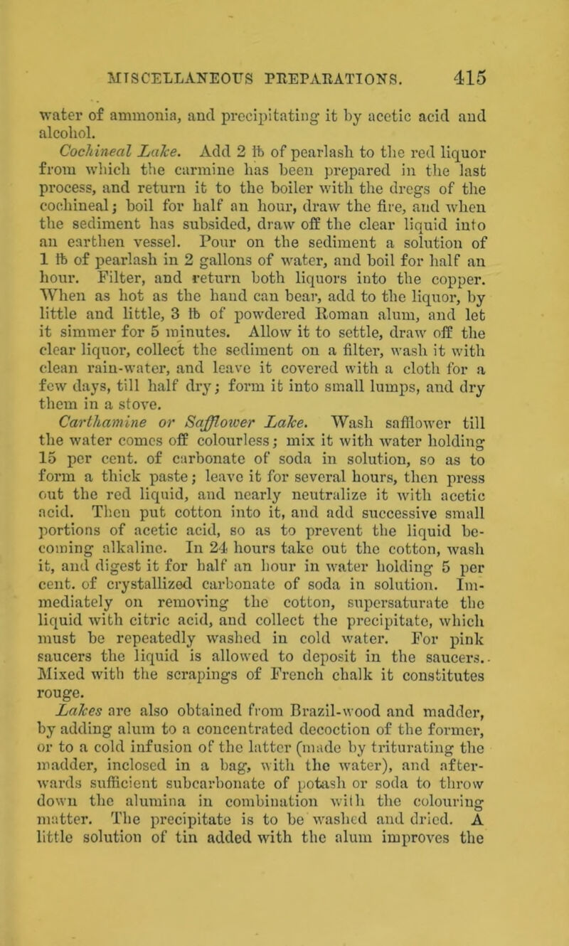 water of ammonia, and precipitating it by acetic acid and alcohol. Cochineal Lalce. Add 2 ft of pearlash to the red liquor from which the carmine has been prepared in the last process, and return it to the boiler with the dregs of the cochineal; boil for half an hour, draw the fire, and when the sediment has subsided, draw off the clear liquid into an earthen vessel. Pour on the sediment a solution of 1 ft of pearlash in 2 gallons of water, and boil for half an hour. Filter, and return both liquors into the copper. When as hot as the hand can bear, add to the liquor, by little and little, 3 ft of powdered Roman alum, and let it simmer for 5 minutes. Allow it to settle, draw off the clear liquor, collect the sediment on a filter, wash it with clean rain-water, and leave it covered with a cloth for a few days, till half dry; form it into small lumps, and dry them in a stove. Carthamine or Safflower Lalce. Wash safflower till the water comes off colourless; mix it with water holding lo per cent, of carbonate of soda in solution, so as to form a thick paste; leave it for several hours, then press out the red liquid, and nearly neutralize it with acetic acid. Then put cotton into it, and add successive small portions of acetic acid, so as to prevent the liquid be- coming alkaline. In 24 hours take out the cotton, wash it, and digest it for half an hour in water holding 5 per cent, of crystallized carbonate of soda in solution. Im- mediately on removing the cotton, supersaturate the liquid with citric acid, and collect the precipitate, which must be repeatedly washed in cold water. For pink saucers the liquid is allowed to deposit in the saucers.- Mixed with the scrapings of French chalk it constitutes rouge. Lalces are also obtained from Brazil-wood and madder, by adding alum to a concentrated decoction of the former, or to a cold infusion of the latter (made by triturating the madder, inclosed in a bag, with the water), and after- wards sufficient subcarbonate of potash or soda to throw down the alumina in combination with the colouring matter. The precipitate is to be washed and dried. A little solution of tin added with the alum improves the