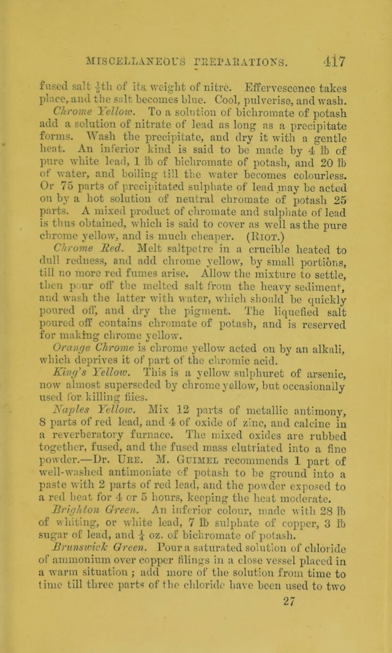 fused salt itli of its. weight of nitre. Effervescence takes place, and the salt becomes blue. Cool, pulverise, and wash. Chrome Yellow. To a solution of bichromate of potash add a solution of nitrate of lead as long as a precipitate forms. Wash the precipitate, and dry it with a gentle heat. An inferior kind is said to be made by 4 lb of pure white lead, 1 lb of bichromate of potash, and 20 lb of water, and boiling till the water becomes colourless. Or 75 parts of precipitated sulphate of lead may be acted on by a hot solution of neutral chromate of potash 25 parts. A mixed product of chromate and sulphate of lead is thus obtained, which is said to cover as well as the pure chrome yellow, and is much cheaper. (IIiot.) Chrome lied. Melt saltpetre in a crucible heated to dull redness, and add chrome yellow, by small portions, till no more red fumes arise. Allow the mixture to settle, then pour off the melted salt from the heavy sediment, and wash the latter with water, which should be quickly poured off, and dry the pigment. The liquefied salt poured off contains chromate of potash, and is reserved for making chrome yellow. Orange Chrome is chrome yellow acted on by an alkali, which deprives it of part of the chromic acid. King's Yellow. This is a yellow sulphuret of arsenic, now almost superseded by chrome yellow, but occasionally used for killing flies. Naples Yelloio. Mix 12 parts of metallic antimony, 8 parts of red lead, and 4 of oxide of zinc, and calcine in a reverberatory furnace. The mixed oxides are rubbed together, fused, and the fused mass elutriated into a fine powder.—Dr. Ure. M. Guimel recommends 1 part of well-washed antimoniate of potash to be ground into a paste with 2 parts of red lead, and the powder exposed to a red heat for 4 or 5 hours, keeping the heat moderate. Brighton Green. An inferior colour, made with 28 lb of whiting, or white lead, 7 lb sulphate of copper, 3 lb sugar of lead, and 4 oz. of bichromate of potash. jBrunswick Green. Pour a saturated solution of chloride of ammonium over copper filings in a close vessel placed in a warm situation ; add more of the solution from time to time till three parts of the chloride have been used to two 27