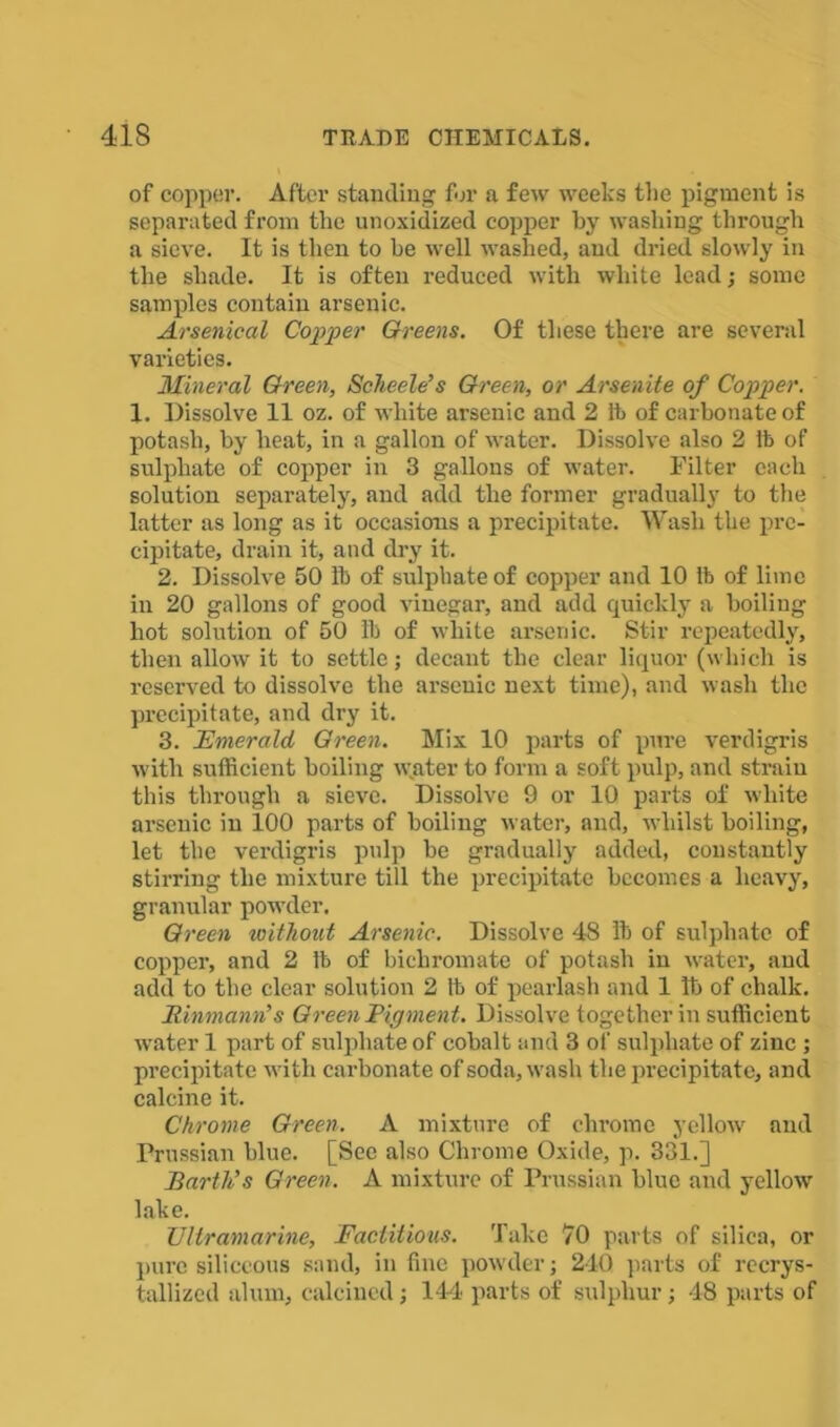 of copper. After standing for a few weeks the pigment is separated from the unoxidized copper by washing through a sieve. It is then to be well washed, and dried slowly in the shade. It is often reduced with white lead; some samples contain arsenic. Arsenical Copper Greens. Of these there are several varieties. Mineral Green, Scheele’s Green, or Arsenite of Copper. 1. Dissolve 11 oz. of white arsenic and 2 lb of carbonate of potash, by heat, in a gallon of water. Dissolve also 2 lb of sulphate of copper in 3 gallons of water. Filter each solution separately, and add the former gradually to the latter as long as it occasions a precipitate. Wash the pre- cipitate, drain it, and dry it. 2. Dissolve 50 lb of sulphate of copper and 10 lb of lime in 20 gallons of good vinegar, and add quickly a boiling hot solution of 50 lb of white arsenic. Stir repeatedly, then allow it to settle; decant the clear liquor (which is reserved to dissolve the arsenic next time), and wash the precipitate, and dry it. 3. Emerald Green. Mix 10 parts of pure verdigris with sufficient boiling water to form a soft pulp, and strain this through a sieve. Dissolve 9 or 10 parts of white arsenic in 100 parts of boiling water, and, whilst boiling, let the verdigris pulp be gradually added, constantly stirring the mixture till the precipitate becomes a heavy, granular powder. Green without Arsenic. Dissolve 48 lb of sulphate of copper, and 2 lb of bichromate of potash in water, and add to the clear solution 2 lb of pearlash and 1 lb of chalk. JRinmann’s Green Pigment. Dissolve together in sufficient water 1 part of sulphate of cobalt and 3 of sulphate of zinc ; precipitate with carbonate of soda, wash the precipitate, and calcine it. Chrome Green. A mixture of chrome yellow and Prussian blue. [See also Chrome Oxide, p. 331.] Barth’s Green, A mixture of Prussian blue and yellow lake. Ultramarine, Factitious. Take 70 parts of silica, or pure siliceous sand, in fine powder; 240 parts of recrys- tallized alum, calcined; 144 parts of sulphur; 48 parts of