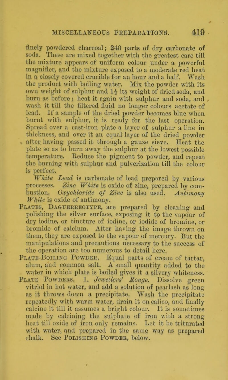finely powdered charcoal j 240 parts of dry carbonate of soda. These are mixed together with the greatest care till the mixture appears of uniform colour under a powerful magnifier, and the mixture exposed to a moderate red heat in a closely covered crucible for an hour and a half. Wash the product with boiling water. Mix the powder with its own weight of sulphur and 14 its weight of dried soda, and burn as before; heat it again with sulphur and soda, and , wash it till the filtered fluid no longer colours acetate of lead. If a sample of the dried powder becomes blue when burnt with sulphur, it is ready for the last operation. Spread over a cast-iron plate a layer of sulphur a line in thickness, and over it an equal layer of the dried powder after, having passed it through a gauze sieve. Heat the plate so as to burn away the sulphur at the lowest possible temperature. Reduce the pigment to powder, and repeat the burning with sulphur and pulverization till the colour is perfect. White Lead is carbonate of lead prepared by various processes. Zinc White is oxide of zinc, prepared by com- bustion. Oxychloride of Zinc is also used. Antimony White is oxide of antimony. Plates, Daguerreotype, are prepared by cleaning and polishing the silver surface, exposing it to the vapour of dry iodine, or tincture of iodine, or iodide of bromine, or bromide of calcium. After having the image thrown on them, they are exposed to the vapour of mercury. But the manipulations and precautions necessary to the success of the operation are too numerous to detail here. Plate-Boiling Powder. Equal parts of cream of tartar, alum, and common salt. A small quantity added to the water in which plate is boiled gives it a silvery whiteness. Plate Powders. 1. Jewellers’ Rouge. Dissolve green vitriol in hot water, and add a solution of pearlash as long as it throws down a precipitate. Wash the precipitate repeatedly with warm water, drain it on calico, and finally calcine it till it assumes a bright colour. It is sometimes made by calcining the sulphate of iron with a strong heat till oxide of iron only remains. Let it he triturated with water, and prepared in the same way as prepared chalk. See Polishing Powder, below.
