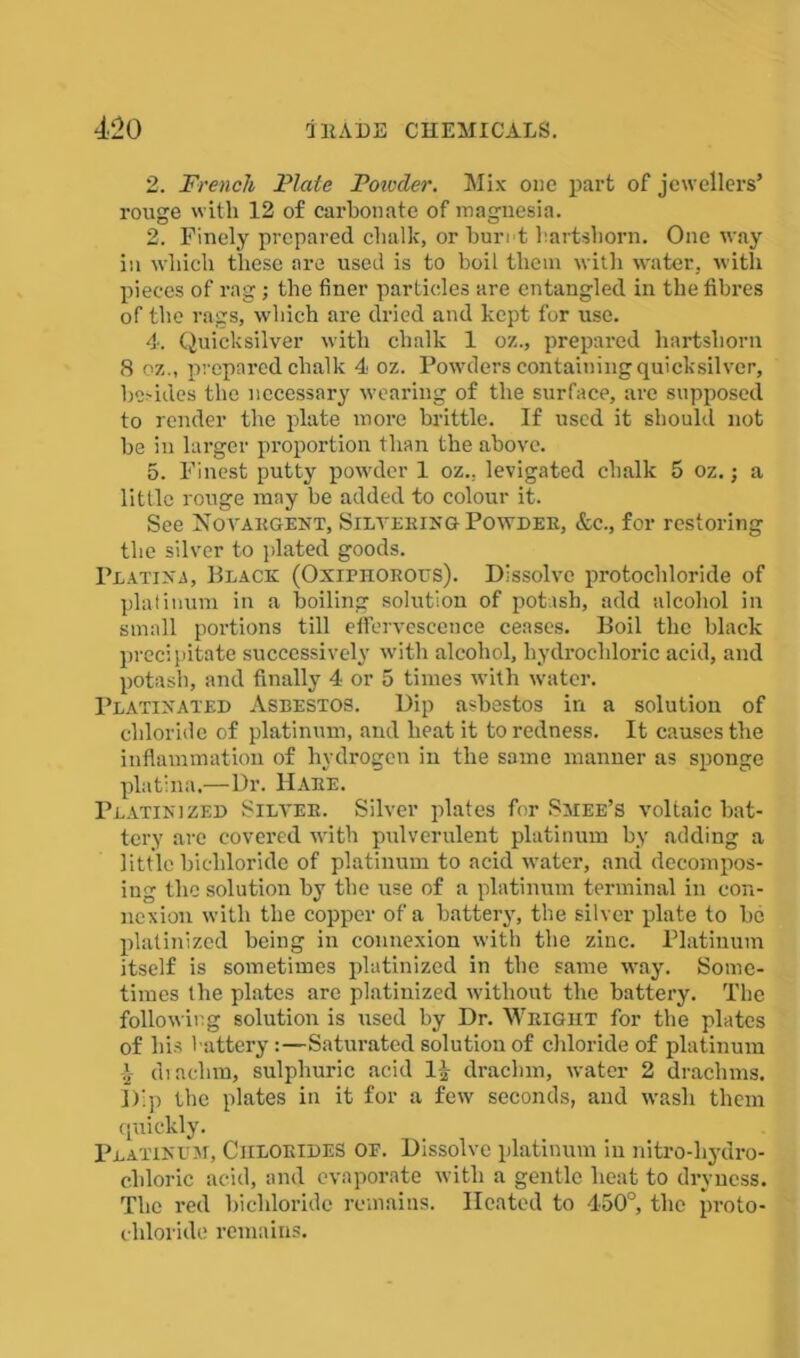 2. French Plate Potvder. Mix one part of jewellers’ rouge with 12 of carbonate of magnesia. 2. Finely prepared chalk, or buret hartshorn. One way in which these are used is to boil them with water, with pieces of rag; the finer particles are entangled in the fibres of the rags, which are dried and kept for use. 4. Quicksilver with chalk 1 oz., prepared hartshorn 8 oz., prepared chalk 4 oz. Powders containing quicksilver, be-ides the necessary wearing of the surface, are supposed to render the plate more brittle. If used it should not be in larger proportion than the above. 5. Finest putty powder 1 oz., levigated clialk 5 oz.; a little rouge may be added to colour it. See Novakgent, Silvering Powder, &c., for restoring the silver to plated goods. Platina, Black (Oxiphorous). Dissolve protochloride of platinum in a boiling solution of potash, add alcohol in small portions till effervescence ceases. Boil the black precipitate successively with alcohol, hydrochloric acid, and potash, and finally 4 or 5 times with water. Platixated Asbestos. Dip asbestos in a solution of chloride of platinum, and beat it to redness. It causes the inflammation of hydrogen in the same manner as sponge platina.—Dr. Hare. Platinized Silver. Silver plates for Smee’s voltaic bat- tery are covered with pulverulent platinum by adding a little bichloride of platinum to acid water, and decompos- ing the solution by the use of a platinum terminal in con- nexion with the copper of a battery, the silver plate to be platinized being in connexion with the zinc. Platinum itself is sometimes platinized in the same way. Some- times the plates are platinized without the battery. The following solution is used by Dr. Weight for the plates of his battery:—Saturated solution of chloride of platinum l drachm, sulphuric acid 1£ drachm, water 2 drachms. Dip the plates in it for a few seconds, and wash them quickly. Platinum, Chlorides of. Dissolve platinum in nitro-liydro- clrloric acid, and evaporate with a gentle heat to dryness. The red bichloride remains. Heated to 450°, the proto- chloride remains.