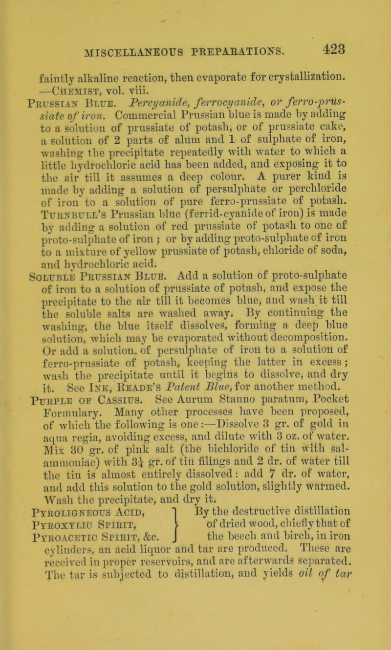 faintly alkaline reaction, then evaporate for crystallization. —Chemist, vol. viii. Prussian Blue. Percy anide, ferrocyanide, or ferro-prus- siate of iron. Commercial Prussian blue is made by adding to a solution of prussiate of potash, or of prussiate cake, a solution of 2 parts of alum and 1 of sulphate of iron, washing the precipitate repeatedly with water to which a little hydrochloric acid has been added, and exposing it to the air till it assumes a deep colour. A purer kind is made by adding a solution of persulphate or perchloricle of iron to a solution of pure ferro-prussiate of potash. Turnbull’s Prussian blue (ferrid-cyanide of iron) is made by adding a solution of red prussiate of potash to one of proto-sulphate of iron ; or by adding proto-sulphate of iron to a mixture of yellow prtissiate of potash, chloride of soda, and hydrochloric acid. Soluble Prussian Blue. Add a solution of proto-sulphate of iron to a solution of prussiate of potash, and expose the precipitate to the air till it becomes blue, and wash it till the soluble salts are washed away. By continuing the washing, the blue itself dissolves, forming a deep blue solution, which may be evaporated without decomposition. Or add a solution, of persulphate of iron to a solution of ferro-prussiate of potash, keeping the latter in excess; wash the precipitate until it begins to dissolve, and dry it. Sec Ink, Reade’s Patent Blue, for another method. Purple oe Cassius. See Aurum Stanno paratum, Pocket Formulary. Many other processes have been proposed, of which the following is one:—Dissolve 3 gr. of gold in aqua regia, avoiding excess, and dilute with 3 oz. of water. Mix 30 gr. of pink salt (the bichloride of tin with sal- ammoniac) with 3i gr. of tin filings and 2 dr. of water till the tin is almost entirely dissolved: add 7 dr. of water, and add this solution to the gold solution, slightly wal-med. Wash the precipitate, and dry it. By the destructive distillation cylinders, an acid liquor and tar are produced. These are received in proper reservoirs, and are afterwards separated. The ti ir is subjected to distillation, and yields oil of tar of dried wood, cbiefiy that of the beech and birch, in iron