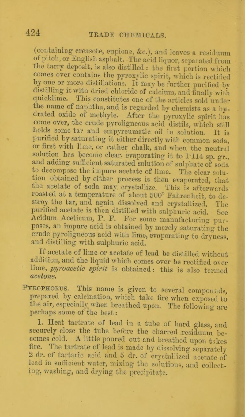 (containing creasote, eupione, Ac.), and leaves a residuum of pitch, or English asphalt. The acid liquor, separated from the tarry deposit, is also distilled : the first portion which comes over contains the pyroxvlic spirit, which is rectified by one or more distillations. It may be further purified by distilling it with dried chloride of calcium, and finally with quicklime. This constitutes one of the articles sold under the name of naphtha, and is regarded by chemists as a hy- drated oxide of methyle. After the pyroxvlic spirit has come over, the crude pyroligneous acid ‘distils, which still holds some tar and empyreumatic oil in solution. It is purified by saturating it either directly with common soda, or first with lime, or rather chalk, and when the neutral solution has become clear, evaporating it to 1-114 sp. gr., and adding sufficient saturated solution of sulphate of soda to decompose the impure acetate of lime. The clear solu- tion obtained by either process is then evaporated, that the acetate of soda may crystallize. This is afterwards roasted at a temperature of about 500° Fahrenheit, to de- stroy the tar, and again dissolved and crystallized. The purified acetate is then distilled with sulphuric acid. See Acidum Aceticum, P. F. For some manufacturing pur- poses, an impure acid is obtained by merely saturating the crude pyroligneous acid with lime, evaporating to dnmess, and distilling with sulphuric acid. If acetate of lime or acetate of lead be distilled without addition, and the liquid which comes over be rectified over lime, pyroacetic spirit is obtained: this is also termed acetone. Pyrophokfs. This name is given to several compounds, prepared by calcination, which take fire when exposed to the aii, especially when breathed upon. The followin0- are perhaps some of the best: 1. Heat tartrate of lead in a tube of hard glass, and securely close the tube before the charred residuum be- comes cold. A little poured out and breathed upon takes fire. The tartrate of lead is made by dissolving separately 2 dr. of tartaric acid and 5 dr. of crystallized acetate of lead in sufficient water, mixing the solutions, and collect- ing, washing, and drying the precipitate.