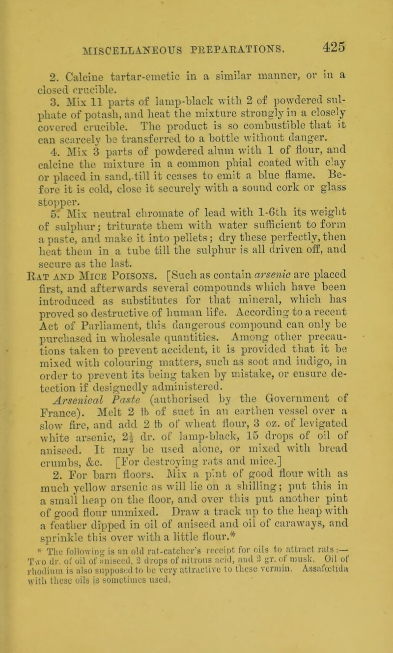 2. Calcine tartar-emetic in a similar manner, or in a closed crucible. 3. Mix 11 parts of lamp-black with 2 of powdered sul- phate of potash, and heat the mixture strongly in a closely covered crucible. The product is so combustible that it can scarcely be transferred to a bottle without danger. 4. Mix 3 parts of powdered alum with 1 of flour, and calcine the mixture in a common phial coated with clay or placed in sand, till it ceases to emit a blue flame. Be- fore it is cold, close it securely with a sound cork or glass stopper. 5. Mix neutral chromate of lead with l-6th its weight of sulphur; triturate them with water sufficient to form a paste, and make it into pellets; dry these perfectly, then heat them in a tube till the sulphur is all driven off, and secure as the last. Rat and Mice Poisons. [Such as contain arsenic are placed first, and afterwards several compounds which have been introduced as substitutes for that mineral, which has proved so destructive of human life. According to a recent Act of Parliament, this dangerous compound can only be purchased in wholesale quantities. Among other precau- tions taken to prevent accident, it is provided that it be mixed with colouring matters, such as soot and indigo, in order to prevent its being taken by mistake, or ensure de- tection if designedly administered. Arsenical Paste' (authorised by the Government of France). Melt 2 lb of suet in an earthen vessel over a slow fire, and add 2 lb of wheat flour, 3 oz. of levigated white arsenic, 2^ dr. of lamp-black, 15 drops of oil of aniseed. It may be used alone, or mixed with bread crumbs, &c. [For destroying rats and mice.] 2. For barn floors. Mix a pint of good flour with as much yellow arsenic as will lie on a shilling; put this in a small heap on the floor, and over this put another pint of good flour unmixed. Draw a track up to the heap with a feather dipped in oil of aniseed and oil of caraways, and sprinkle this over with a little flour.* * The following is an old rat-catcher's receipt for oils to attract rats :— Two dr. of oil of aniseed, 2 drops of nitrous acid, and 2 gr. of musk. Oil of rhodium is also supposed to he very attractive to these vermin. Assafcctida with these oils is sometimes used.
