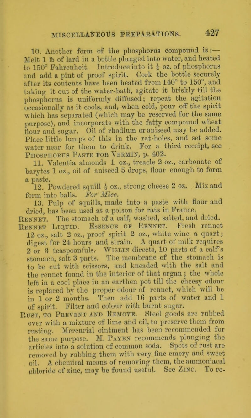 10. Another form of the phosphorus compound is:— Melt 1 lb of lard in a bottle plunged into water, and heated to 150° Fahrenheit. Introduce into it \ oz. of phosphorus and add a pint of proof spirit. Cork the bottle securely after its contents have been heated from 140° to 150°, and taking it out of the water-bath, agitate it briskly till the phosphorus is uniformly diffused; repeat the agitation occasionally as it cools, and, when cold, pour off the spirit which has separated (which may be reserved for the same purpose), and incorporate with the fatty compound wheat Hour and sugar. Oil of rhodium or aniseed may he added. Place little lumps of this in the rat-holes, and set some water near for them to drink. For a third receipt, see Piiospiiorus Paste tor Vermin, p. 402. 11. Valentia almonds 1 oz., treacle 2 oz., carbonate of barytes 1 oz., oil of aniseed 5 drops, flour enough to form a paste. 12. Powdered squill \ oz., strong cheese 2 oz. Mix and form into balls. For Mice. 13. Pulp of squills, made into a paste with flour and dried, has beeu used as a poison for rats in France. Rennet. The stomach of a calf, washed, salted, and dried. Rennet Liquid. Essence of Rennet. Fresh rennet 12 oz., salt 2 oz., proof spirit 2 oz., white wine a quart; digest for 24 hours and strain. A quart of milk requires 2 or 3 teaspoonfuls.- Wislin directs, 10 parts of a calf’s stomach, salt 3 parts. The membrane of the stomach is to be cut with scissors, and kneaded with the salt and the rennet found in the interior of that organ ; the whole left in a cool place in an earthen pot till the cheesy odour is replaced by the proper odour of rennet, which will he in 1 or 2 months. Then add 16 parts of water and 1 of spirit. Filter and colour with burnt sugar. Rust, to Prevent and Remove. Steel goods arc rubbed over with a mixture of lime and oil, to preserve them from rusting. Mercurial ointment has been recommended for the same purpose. M. Payen recommends plunging the articles into a solution of common soda. Spots of rust are removed by rubbing them with very fine emery and sweet oil. A chemical means of removing them, the ammoniacal chloride of zinc, may be found useful. See Zinc. To re-