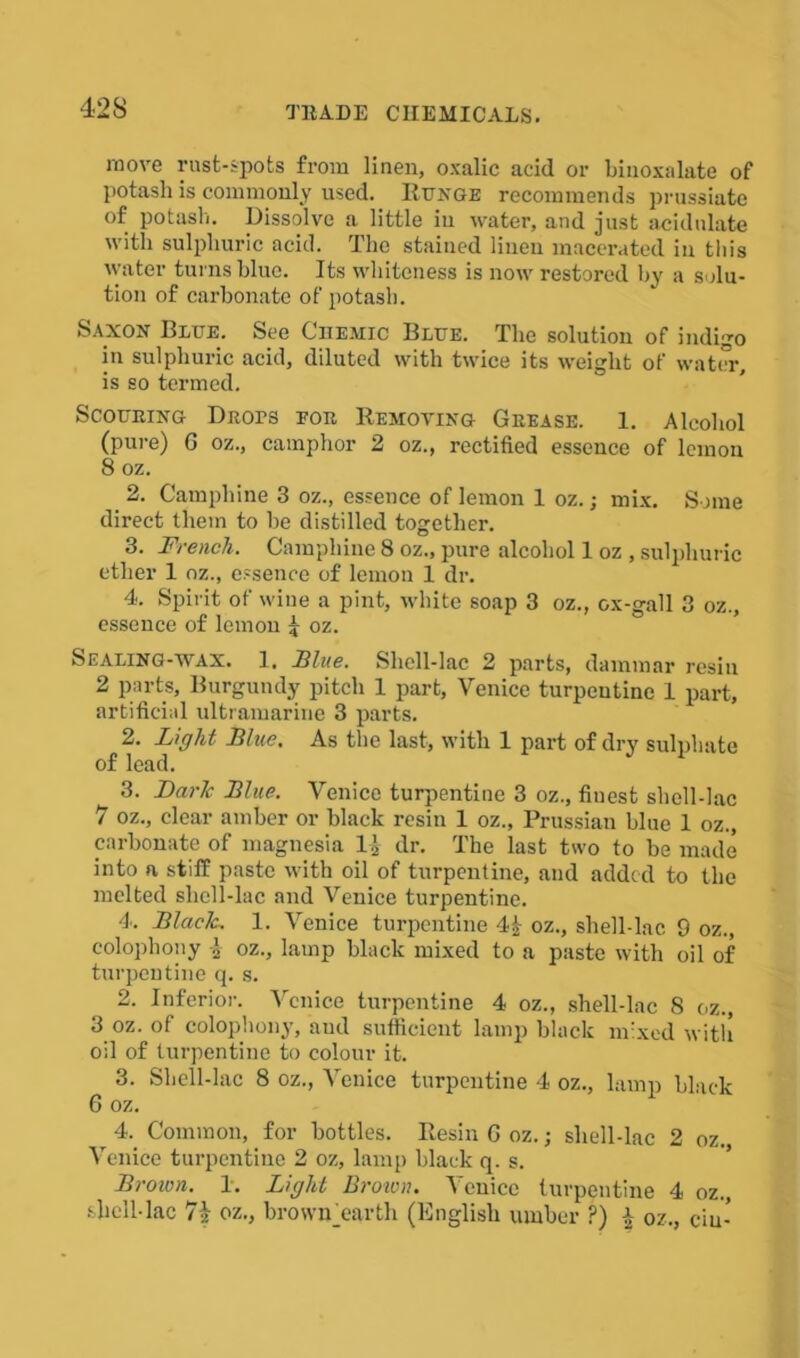 move rust-spots from linen, oxalic acid or biuoxalate of potash is commonly used. Runge recommends prussiate of potash. Dissolve a little in water, and just acidulate with sulphuric acid. The stained linen macerated in this water turns blue. Its whiteness is now restored by a solu- tion of carbonate of potash. Saxon Blue. See Chemic Blue. The solution of indigo in sulphuric acid, diluted with twice its weight of water, is so termed. SCOURING DROrS POR REMOVING GREASE. 1. Alcohol (pure) G oz., camphor 2 oz., rectified essence of lemon 8 oz. 2. Campliine 3 oz., essence of lemon 1 oz.; mix. Some direct them to be distilled together. 3. French. Campliine 8 oz., pure alcohol 1 oz , sulphuric ether 1 oz., essence of lemon 1 dr. 4. Spirit of wine a pint, white soap 3 oz., ox-gall 3 oz., essence of lemon 4 oz. Sealing-wax. 1. Blue. Shell-lac 2 parts, dammar resin 2 parts. Burgundy pitch 1 part, Venice turpentine 1 part, artificial ultramarine 3 parts. 2. Light Blue. As the last, with 1 part of dry sulphate of lead. 3- Dark Blue. Venice turpentine 3 oz., finest shell-lac 7 oz., clear amber or black resin 1 oz., Prussian blue 1 oz., carbonate of magnesia 1J dr. The last two to be made into a stiff paste with oil of turpentine, and added to the melted shell-lac and Venice turpentine. 4. Black. 1. Venice turpentine 4£ oz., shell-lac. 9 oz., colophony oz., lamp black mixed to a paste with oil of turpentine q. s. 2. Inferior. Venice turpentine 4 oz., shell-lac 8 oz., 3 oz. of colophony, and sufficient lampblack mixed with oil of turpentine to colour it. 3. Shell-lac 8 oz., Venice turpentine 4 oz., lamp black 6 oz. 4. Common, for bottles. Resin G oz.; sliell-lac 2 oz. Venice turpentine 2 oz, lamp black q. s. Brown. 1. Light Brown. Venice turpentine 4 oz., shell-lac 7§ oz., browiAearth (English umber ?) i oz., cm-