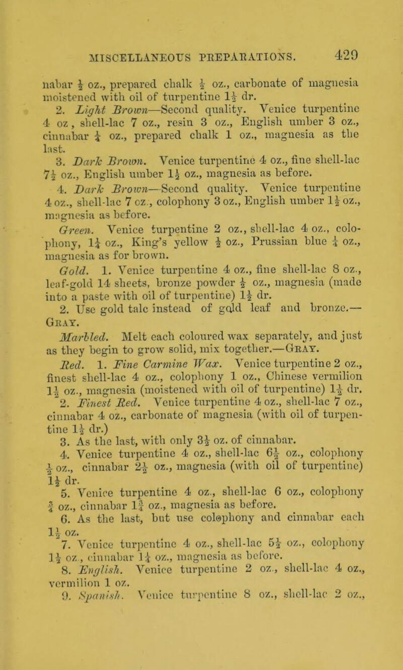 nabar 4 oz., prepared clialk 4 oz., carbonate of magnesia moistened with oil of turpentine 14 dr. 2. Light Brown—Second quality. Venice turpentine 4 oz, shell-lac 7 oz., resin 3 oz., English umber 3 oz., cinnabar 4 oz., prepared chalk 1 oz., magnesia as the last. 3. Dark Brown. Venice turpentine 4 oz., fine sliell-lac 74 oz., English umber 14 oz., magnesia as before. 4. Dark Broion—Second quality. Venice turpentine 4 oz., shell-lac 7 oz., colophony 3 oz., English umber 14 oz., magnesia as before. Green. Venice turpentine 2 oz., shell-lac 4 oz., colo- phony, 14 oz., King’s yellow 4 oz., Prussian blue 4 oz., magnesia as for brown. Gold. 1. Venice turpentine 4 oz., fine sliell-lac 8 oz., leaf-gold 14 sheets, bronze powder 4 oz., magnesia (made into a paste with oil of turpentine) 14 dr. 2. Use gold talc instead of gq)d leaf and bronze.— Gray. Marbled. Melt each coloured wax separately, and just as they begin to grow solid, mix together.—Gray. Bed. 1. Fine Carmine Wax. Venice turpentine 2 oz., finest sliell-lac 4 oz., colophony 1 oz., Chinese vermilion 14 oz., magnesia (moistened with oil of turpentine) 14 dr. 2. Finest Bed. Venice turpentine 4 oz., sliell-lac 7 oz., cinnabar 4 oz., carbonate of magnesia (with oil of turpen- tine 14 dr.) 3. As the last, with only 34 oz. of cinnabar. 4. Venice turpentine 4 oz., sliell-lac 6| oz., colophony x oz., cinnabar 24 oz., magnesia (with oil of turpentine) 14 dr. 5. Venice turpentine 4 oz., sliell-lac 6 oz., colophony 4 oz., cinnabar 1J oz., magnesia as before. 6. As the last, but use colophony and cinnabar each 14 oz. ~7. Venice turpentine 4 oz., shell-lac 54 oz., colophony 14 oz., cinnabar 14 oz., magnesia as before. 8. English. Venice turpentine 2 oz., sliell-lac 4 oz., vermilion 1 oz. 9. Spanish. Venice turpentine 8 oz., sliell-lac 2 oz.,