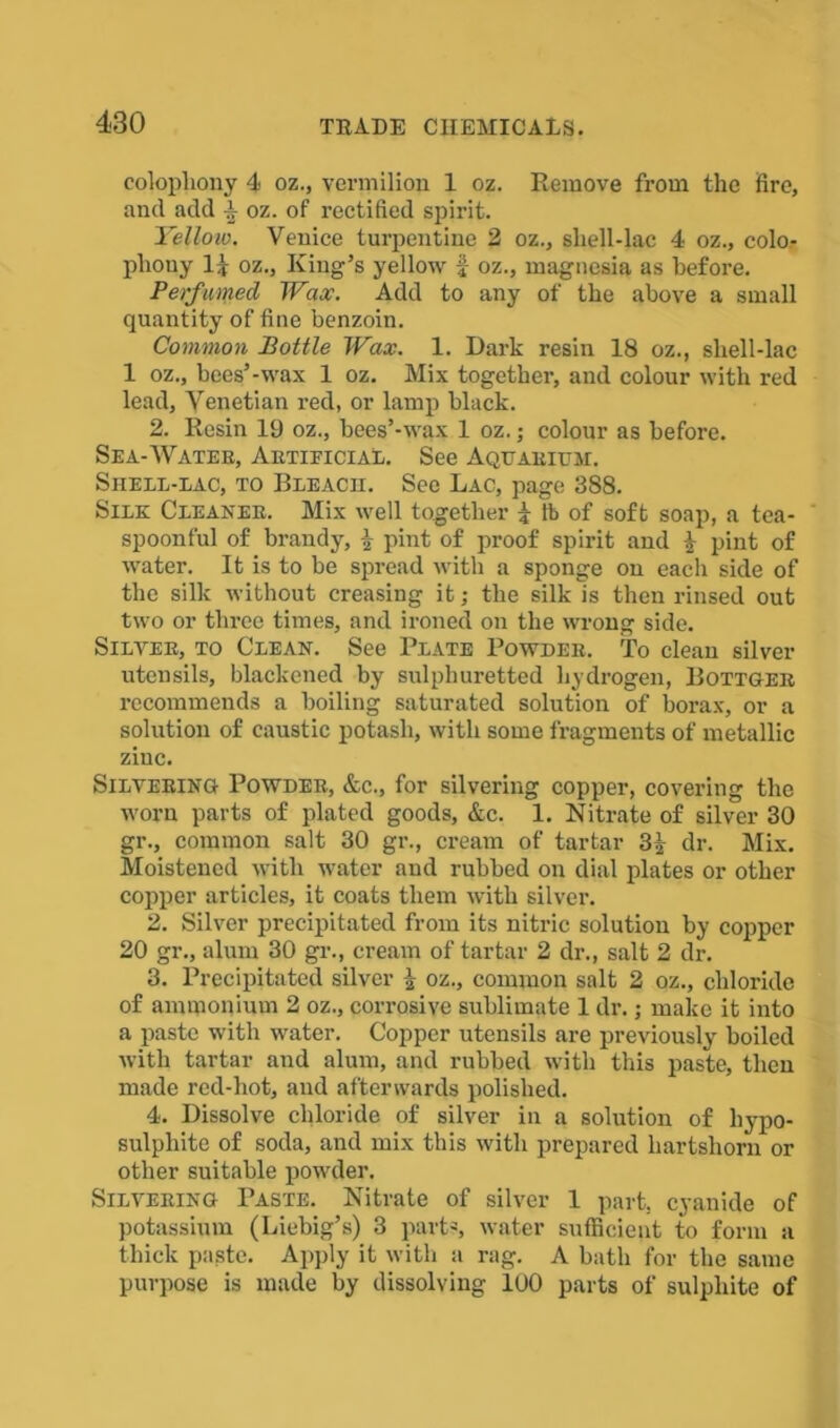 colophony 4 oz., vermilion 1 oz. Remove from the fire, and add 4 oz. of rectified spirit. Yellow, Venice turpentine 2 oz., shell-lac 4 oz., colo- phouy 14 oz., King’s yellow f oz., magnesia as before. Perfumed Wax. Add to any of the above a small quantity of fine benzoin. Common Bottle Wax. 1. Dark resin 18 oz., shell-lac 1 oz., bees’-wax 1 oz. Mix together, and colour with red lead, Venetian red, or lamp black. 2. Resin 19 oz., bees’-wax 1 oz.; colour as before. Sea-Water, Artificial. See Aquarium. Sheel-lac, to Bleach. See Lac, page 388. Silk Cleaner. Mix well together 4 lb of soft soap, a tea- spoonful of brandy, 4 pint of proof spirit and 4 pint of water. It is to be spread with a sponge on each side of the silk without creasing it; the silk is then rinsed out two or three times, and ironed on the wrong side. Silver, to Clean. See Plate Powder. To clean silver utensils, blackened by sulphuretted hydrogen, Bottger recommends a boiling saturated solution of borax, or a solution of caustic potash, with some fragments of metallic zinc. Silvering Powder, &c., for silvering copper, covering the worn parts of plated goods, &c. 1. Nitrate of silver 30 gr., common salt 30 gr., cream of tartar 34 dr. Mix. Moistened with water and rubbed on dial plates or other copper articles, it coats them with silver. 2. Silver precipitated from its nitric solution by copper 20 gr., alum 30 gr., cream of tartar 2 dr., salt 2 dr. 3. Precipitated silver 4 oz., common salt 2 oz., chloride of ammonium 2 oz., corrosive sublimate 1 dr.; make it into a paste with water. Copper utensils are previously boiled with tartar and alum, and rubbed with this paste, then made red-hot, and afterwards polished. 4. Dissolve chloride of silver in a solution of hypo- sulphite of soda, and mix this with prepared hartshorn or other suitable powder. Silvering Paste. Nitrate of silver 1 part, cyanide of potassium (Liebig’s) 3 parts, water sufficient to form a thick paste. Apply it with a rag. A bath for the same purpose is made by dissolving 100 parts of sulphite of