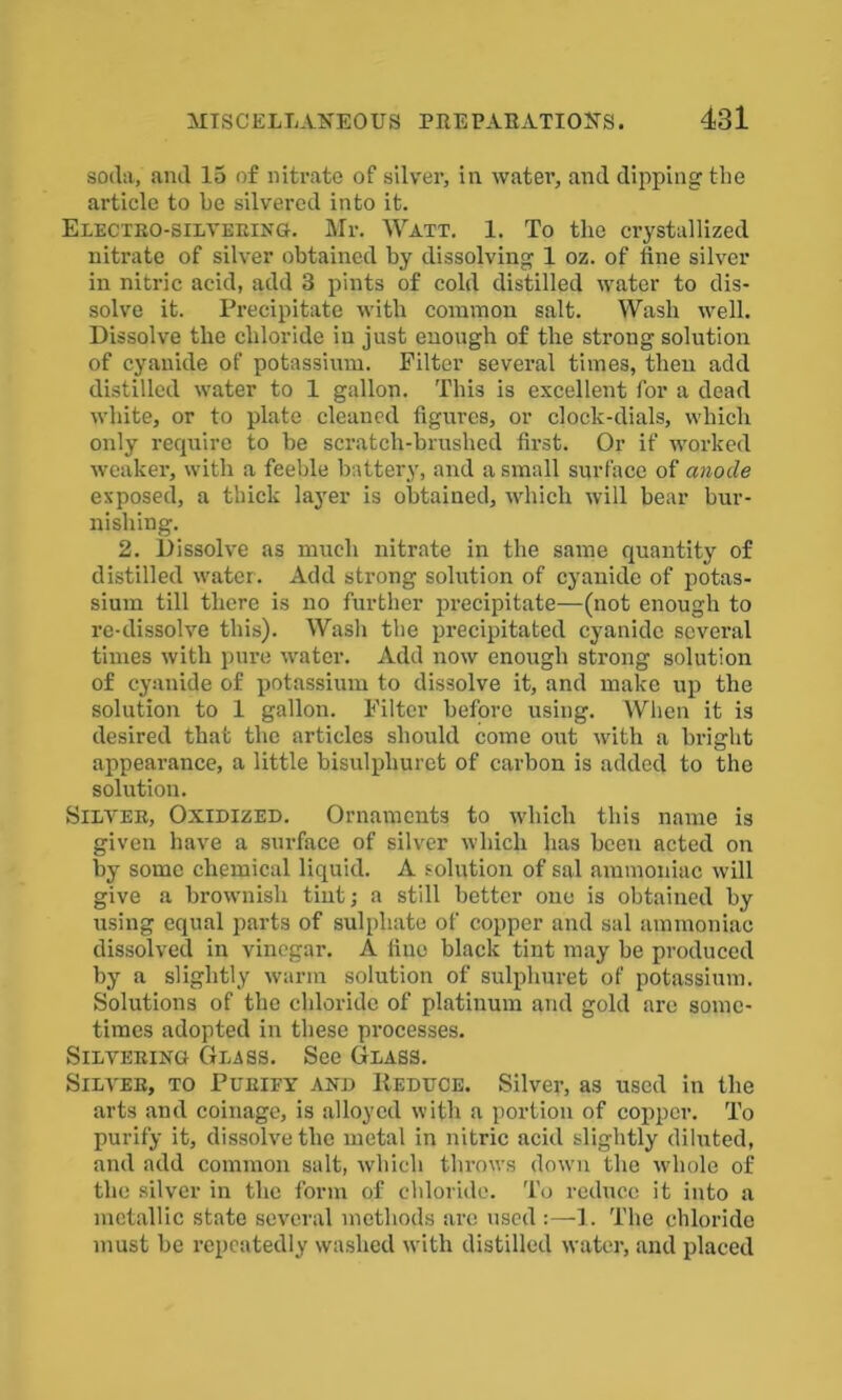 soda, and 15 of nitrate of silver, in water, and dipping the article to be silvered into it. Electro-silvering. Mr. Watt. 1. To the crystallized nitrate of silver obtained by dissolving 1 oz. of fine silver in nitric acid, add 3 pints of cold distilled water to dis- solve it. Precipitate with common salt. Wash well. Dissolve the chloride in just enough of the strong solution of cyanide of potassium. Filter several times, then add distilled water to 1 gallon. This is excellent for a dead white, or to plate cleaned figures, or clock-dials, which only recpiire to be scratch-bruslied first. Or if worked weaker, with a feeble battery, and a small surface of anode exposed, a thick layer is obtained, which will bear bur- nishing. 2. Dissolve as much nitrate in the same quantity of distilled water. Add strong solution of cyanide of potas- sium till there is no further precipitate—(not enough to re-dissolve this). Wash the precipitated cyanide several times with pure water. Add now enough strong solution of cyanide of potassium to dissolve it, and make up the solution to 1 gallon. Filter before using. When it is desired that the articles should come out with a bri ght appearance, a little bisulpliuret of carbon is added to the solution. Silver, Oxidized. Ornaments to which this name is given have a surface of silver which has been acted on by some chemical liquid. A solution of sal ammoniac will give a brownish tint; a still better one is obtained by using equal parts of sulphate of copper and sal ammoniac dissolved in vinegar. A line black tint may be produced by a slightly warm solution of sulplmret of potassium. Solutions of the chloride of platinum and gold are some- times adopted in these processes. Silvering Glass. See Glass. Silver, to Purify and Deduce. Silver, as used in the arts and coinage, is alloyed with a portion of copper. To purify it, dissolve the metal in nitric acid slightly diluted, and add common salt, which throws down the -whole of the silver in the form of chloride. To reduce it into a metallic state several methods are used :—1. The chloride must be repeatedly washed with distilled water, and placed