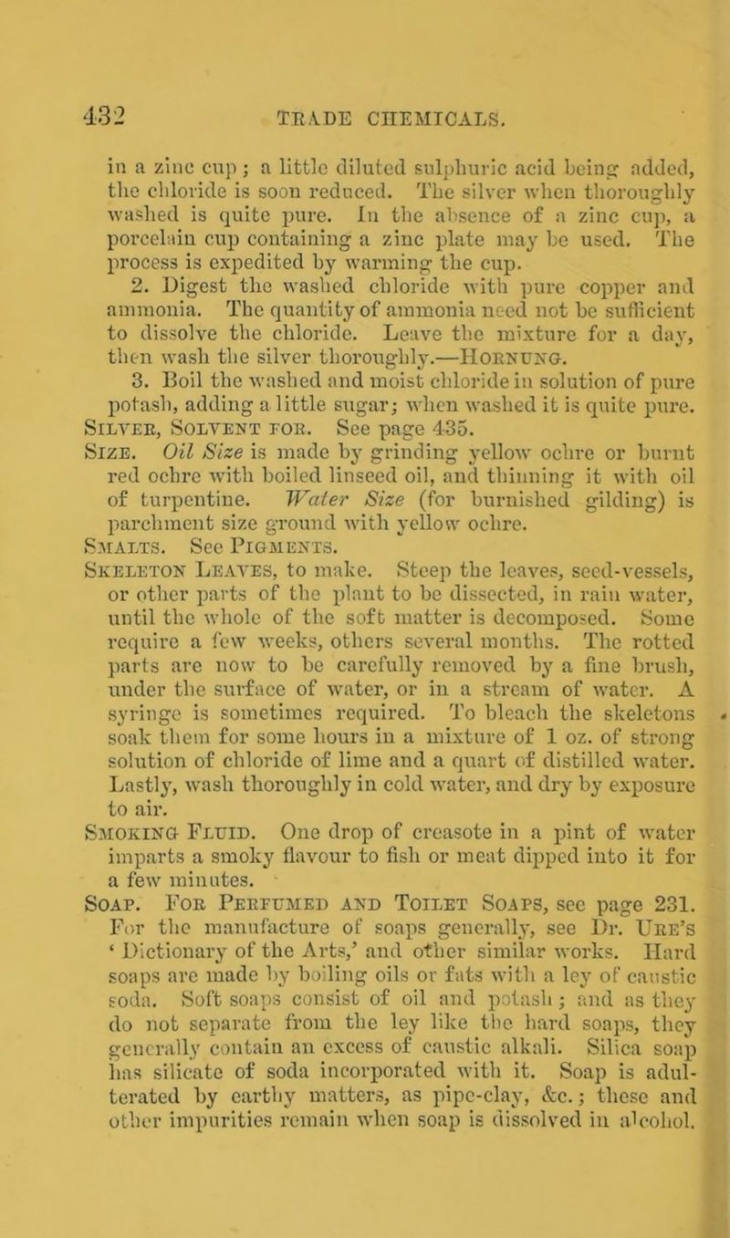 in a zinc cup; a little diluted sulphuric acid being: added, the chloride is soon reduced. The silver when thoroughly washed is quite pure. In the absence of a zinc cup, a porcelain cup containing a zinc plate may he used. The process is expedited hy warming the cup. 2. Digest the washed chloride with pure copper and ammonia. The quantity of ammonia need not be sufficient to dissolve the chloride. Leave the mixture for a day, then wash the silver thoroughly.—Hornung. 3. Boil the washed and moist chloride in solution of pure potash, adding a little sugar; when washed it is quite pure. Silver, Solvent eor. See page 435. Size. Oil Size is made by grinding yellow ochre or burnt red ochre with boiled linseed oil, and thinning it with oil of turpentine. Water Size (for burnished gilding) is parchment size ground with yellow ochre. Smalts. See Pigments. Skeleton Leaves, to make. Steep the leaves, seed-vessels, or other parts of the plant to be dissected, in rain water, until the whole of the soft matter is decomposed. Some require a few weeks, others several months. The rotted parts are now to be carefully removed by a fine brush, under the surface of water, or in a stream of water. A syringe is sometimes required. To bleach the skeletons soak them for some hours in a mixture of 1 oz. of strong solution of chloride of lime and a quart of distilled water. Lastly, wash thoroughly in cold water, and dry by exposure to air. Smoking Fluid. One drop of creasote in a pint of water imparts a smoky flavour to fish or meat dipped into it for a few minutes. Soap. For Perfumed and Toilet Soaps, sec page 231. For the manufacture of soaps generally, see Dr. Ure’s ‘ Dictionary of the Arts,’ and other similar works. Hard soaps are made by boiling oils or fats with a ley of caustic soda. Soft soaps consist of oil and potash; and as they do not separate from the ley like the hard soaps, they generally contain an excess of caustic alkali. Silica soap has silicate of soda incorporated with it. Soap is adul- terated by earthy matters, as pipe-clay, &c.; these and other impurities remain when soap is dissolved in alcohol.