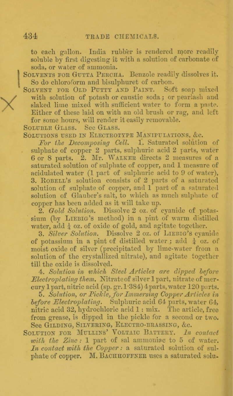 to each gallon. India rubber is rendered more readily soluble by first digesting it with a solution of carbonate of soda, or water of ammonia. (Solvents eor Gutta Percha. Benzole readily dissolves it. So do chloroform and bisulphuret of carbon. Solvent eor Old Petty and Paint. Soft soap mixed with solution of potash or caustic soda; or pearlash and slaked lime mixed with sufficient water to form a paste. Either of these laid on with an old brush or rag, and left for some hours, will render it easily removable. Soluble Glass. See Glass. Solutions used in Electrotype Manipulations, &c. For the Decomposing Cell. 1. Saturated solution of sulphate of copper 2 parts, sulphuric acid 2 parts, water 6 or 8 parts. 2. Mr. Walker directs 2 measures of a saturated solution of sulphate of copper, and 1 measure of acidulated water (1 part of sulphuric acid to 9 of water), 3. Robell’s solution consists of 2 parts of a saturated solution of sulphate of copper, and 1 part of a saturated solution of Glauber's salt, to which as much sulphate of copper has been added as it will take up. 2. Gold Solution. Dissolve 2 oz. of cyauide of potas- sium (by Liebig’s method) in a pint of warm distilled water, add { oz. of oxide of gold, and agitate together. 3. Silver Solution. Dissolve 2 oz. of Liebig’s cyanide of potassium in a pint of distilled water ; add 4 oz. of moist oxide of silver (precipitated by lime-water from a solution of the crystallized nitrate), and agitato together till the oxide is dissolved. 4. Solution in which Steel Articles are dipped before Electroplating them. Nitrate of silver 1 part, nitrate of mer- cury 1 part, nitric acid (sp. gr.1'384) 4parts, water 120 parts. 5. Solution, or Piclcle, for Immersing Copper Articles in before Electroplating. Sulphuric acid 64 parts, water 64, nitric acid 32, hydrochloric acid 1: mix. The article, free from grease, is dipped in the pickle for a second or two. See Gilding, Silvering, Electro-brassing, &c. Solution for Mullins’ Voltaic Battery. In contact with the Zinc : 1 part of sal ammoniac to 5 of water. In contact with the Copper: a saturated solution of sul- phate of copper. M. Bachhoffner uses a saturated solu-