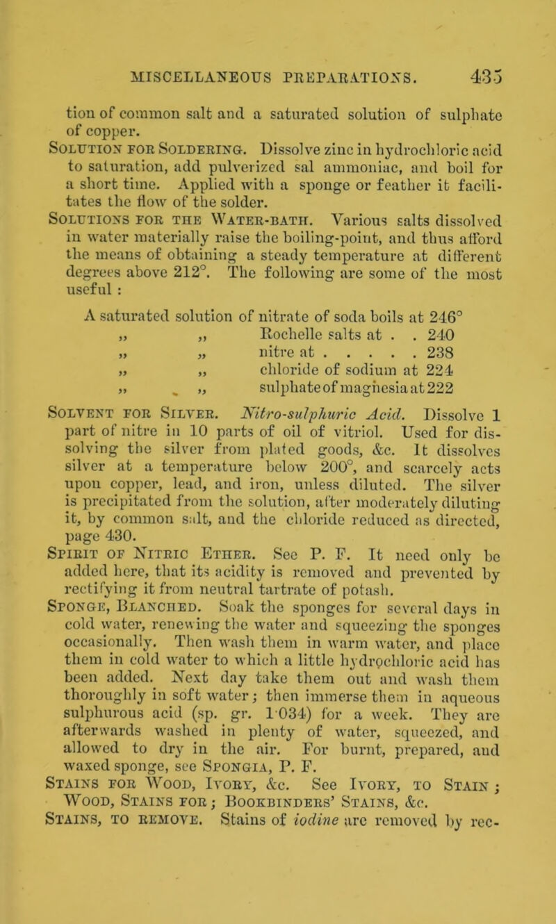 tion of common salt and a saturated solution of sulphate of copper. Solution for Soldering. Dissolve zinc in hydrochloric acid to saturation, add pulverized sal ammoniac, and boil for a short time. Applied with a sponge or feather it facili- tates the flow of the solder. Solutions for the Water-bath. Various salts dissolved in water materially raise the boiling-point, and thus afford the means of obtaining a steady temperature at different degrees above 212°. The following are some of the most useful : A saturated solution of nitrate of soda boils at 246° „ „ Rochelle salts at . . 240 „ „ nitre at 238 „ „ chloride of sodium at 224 „ . „ sulphate of magnesia at 222 Solvent for Silver. Nitro-sulphuric Acid. Dissolve 1 part of nitre in 10 parts of oil of vitriol. Used for dis- solving the silver from plated goods, &c. It dissolves silver at a temperature below 200°, and scarcely acts upon copper, lead, and iron, unless diluted. The silver is precipitated from the solution, after moderately diluting it, by common salt, and the chloride reduced as directed, page 430. Spirit of Nitric Ether. See P. F. It need only be added here, that its acidity is removed and prevented by rectifying it from neutral tartrate of potash. Sponge, Blanched. Soak the sponges for several days in cold water, renewing the water and squeezing the sponges occasionally. Then wash them in warm water, and place them in cold water to which a little hydrochloric acid has been added. Next day take them out and wash them thoroughly in soft water; then immerse them in aqueous sulphurous acid (sp. gr. 1 034) for a week. They are afterwards washed in plenty of water, squeezed, and allowed to dry in the air. For burnt, prepared, and waxed sponge, see Spongia, P. F. Stains for Wood, Ivory, &c. See Ivory, to Stain ; Wood, Stains for,- Bookbinders’ Stains, &c. Stains, to remove. Stains of iodine are removed by rcc-