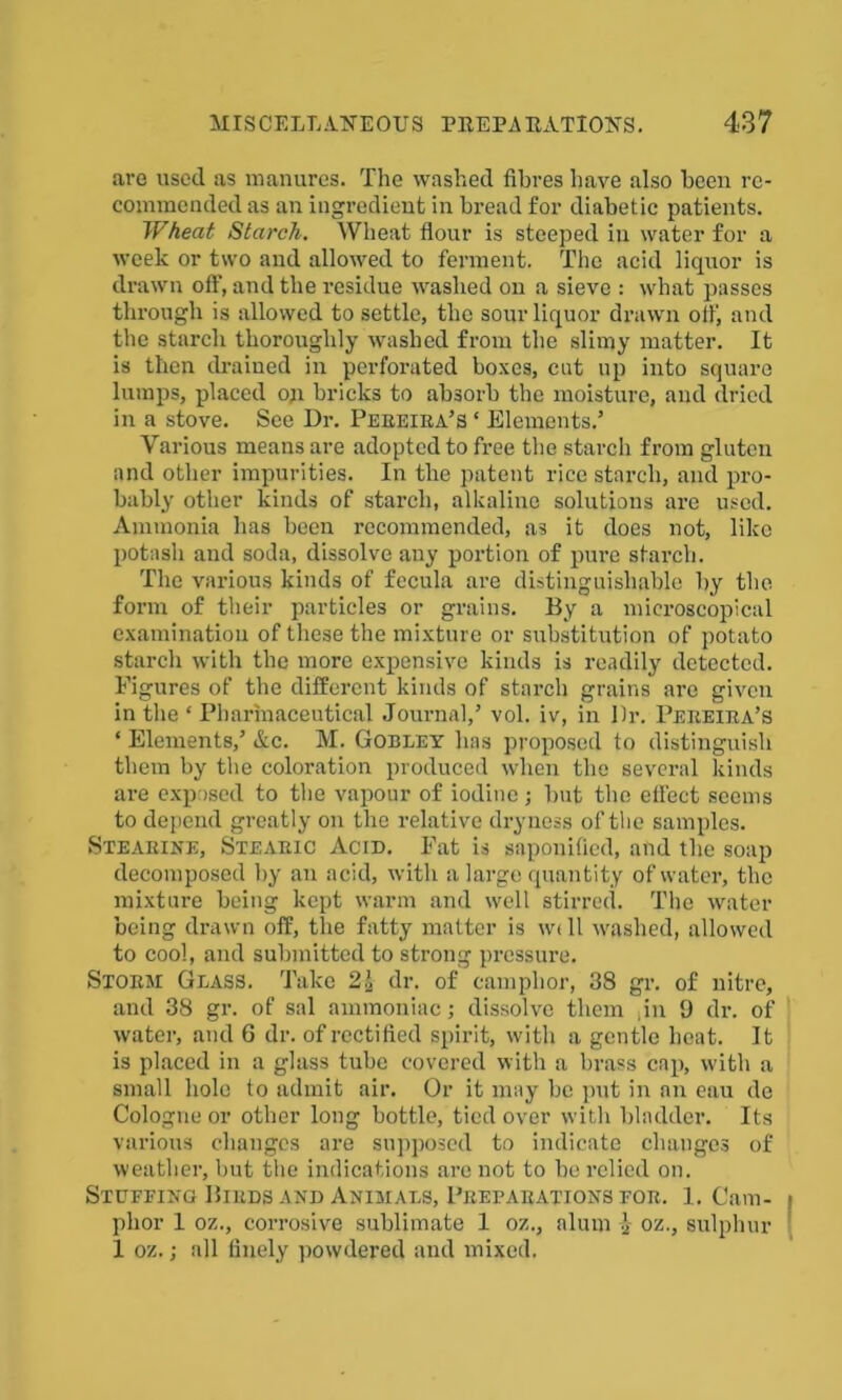 are used as manures. The washed fibres have also been re- commended as an ingredient in bread for diabetic patients. Wheat Starch. Wheat flour is steeped in water for a week or two and allowed to ferment. The acid liquor is drawn off, and the residue washed on a sieve : what passes through is allowed to settle, the sour liquor drawn oil', and the starch thoroughly washed from the slimy matter. It is then drained in perforated boxes, cut up into square lumps, placed op bricks to absorb the moisture, and dried in a stove. See Dr. Pereira’s ‘ Elements.’ Various means are adopted to free the starch from gluten and other impurities. In the patent rice starch, and pro- bably other kinds of starch, alkaline solutions are used. Ammonia has been recommended, as it does not, like potash and soda, dissolve any portion of pure starch. The various kinds of fecula are distinguishable by the form of their particles or grains. By a microscopical examination of these the mixture or substitution of potato starch with the more expensive kinds is readily detected. Figures of the different kinds of starch grains are given in the ‘ Pharmaceutical Journal,’ vol. iv, in Dr. Pereira’s ‘ Elements,’ &c. M. Gobley has proposed to distinguish them by the coloration produced when the several kinds are exposed to the vapour of iodine j but the effect seems to depend greatly on the relative dryness of the samples. Stearine, Stearic Acid. Fat is saponified, and the soap decomposed by an acid, with a large quantity of water, the mixture being kept warm and well stirred. The water being drawn off, the fatty matter is w<ll washed, allowed to cool, and submitted to strong pressure. Storm Glass. Take 2\ dr. of camphor, 38 gr. of nitre, and 38 gr. of sal ammoniac; dissolve them ,in 9 dr. of water, and 6 dr. of rectified spirit, with a gentle heat. It is placed in a glass tube covered with a brass cap, with a small hole to admit air. Or it may be put in an eau de Cologne or other long bottle, tied over with bladder. Its various changes are supposed to indicate changes of weather, but the indications are not to be relied on. Stuffing Birds and Animals, Preparations for. 1. Cam- phor 1 oz., corrosive sublimate 1 oz., alum J oz., sulphur 1 oz.; all finely powdered and mixed.