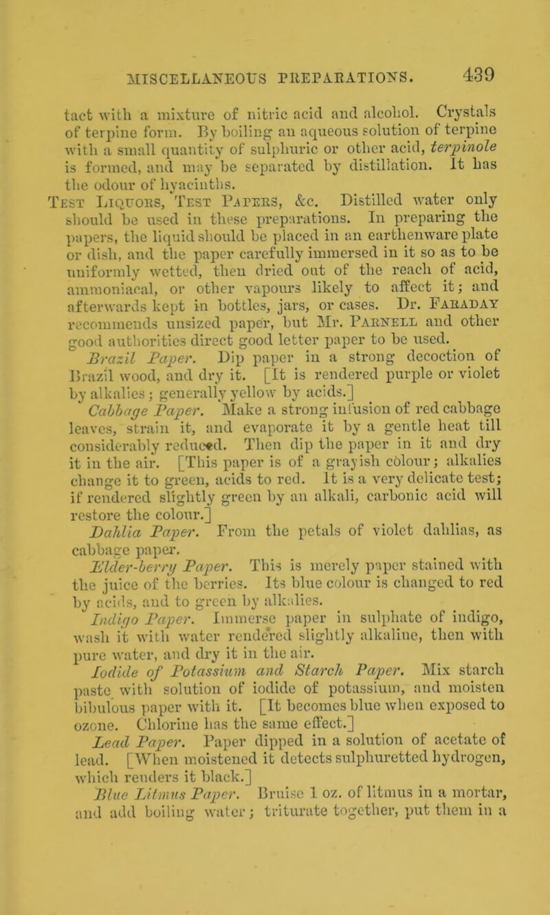 tact with a mixture of nitric acid and alcohol. Crystals of terpine form. By boiling an aqueous solution of terpine with a small quantity of sulphuric or other acid, terpinole is formed, and may be separated by distillation. It has the odour of hyacinths. Test Liquors, Test Raters, &c. Distilled water only should be used in these preparations. In preparing the papers, the liquid should be placed in an earthenware plate or dish, and the paper carefully immersed in it so as to be uniformly wetted, then dried out of the reach of acid, ammoniacal, or other vapours likely to affect it; and afterwards kept in bottles, jars, or cases. Dr. Faraday recommends unsized paper, but Mr. Parnell and other good authorities direct good letter paper to be used. Brazil Paper. Dip paper in a strong decoction of Brazil wood, aud dry it. [It is rendered purple or violet by alkalies; generally yellow by acids.] ' Cabbage Paper. Make a strong infusion of red cabbage leaves, strain it, and evaporate it by a gentle heat till considerably reduced. Then dip the paper in it and dry it in the air. [This paper is of a grayish colour; alkalies change it to green, acids to red. It is a very delicate test; if rendered slightly green by an alkali, carbonic acid will restore the colour.] Dahlia Paper. From the petals of violet dahlias, as cabbage paper. Piker-herry Paper. This is merely paper stained with the juice of the berries. Its blue colour is changed to red by acids, and to green by alkalies. Indigo Paper. Immerse paper in sulphate of indigo, wash it with water rendered slightly alkaline, then with pure water, and dry it in the air. Iodide of Potassium and Starch Paper. Mix starch paste with solution of iodide of potassium, and moisten bibulous paper with it. [It becomes blue when exposed to ozone. Chlorine has the same effect.] Lead Paper. Paper dipped in a solution of acetate of lead. [When moistened it detects sulphuretted hydrogen, which renders it black.] Blue Litmus Paper. Bruise 1 oz. of litmus in a mortar, and add boiling water; triturate together, put them in a