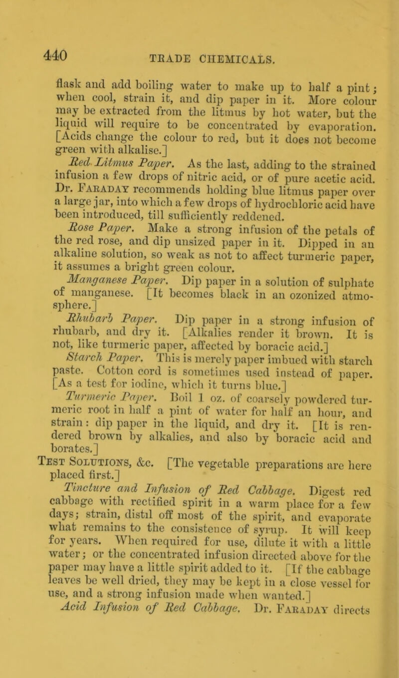 flask and add boiling water to make up to half a pint; when cool, strain it, and dip paper in it. More colour may be extracted from the litmus by hot water, but the liquid will require to be concentrated by evaporation. [Acids change the colour to red, but it does not become green with alkalise.] Reel Litmus Paper. As the last, adding to the strained infusion a few drops of nitric acid, or of pure acetic acid. Dr. I'Aeaday recommends holding blue litmus paper over a large jar, into which a few drops of hydrochloric acid have been introduced, till sufficiently reddened. Rose Papier. Make a strong infusion of the petals of the red rose, and dip unsized paper in it. Dipped in au alkaline solution, so weak as not to affect turmeric paper, it assumes a bright green colour. Manganese Paper. Dip paper in a solution of sulphate of manganese. [It becomes black in an ozonized atmo- sphere.] Rhubarb Paper. Dip paper in a strong infusion of rhubarb, and dry it. [Alkalies render it brown. It is not, like turmeric paper, affected by boracic acid.] Starch Paper. This is merely paper imbued with starch paste. Cotton cord is sometimes used instead of jiaper. [As a test for iodine, which it turns blue.] Turmeric Paper. Boil 1 oz. of coarsely powdered tur- meric root in half a pint of water for half an hour, and strain: dip paper in the liquid, and dry it. [It is ren- dered broivn by alkalies, and also by boracic acid and borates.] Test Solutions, Ac. [The vegetable preparations are here placed first.] Tincture and Infusion of Red Cabbage. Digest red cabbage with rectified spirit in a warm place for a few days; strain, distil off most of the spirit, and evaporate what remains to the consistence of syrup. It will keep for years. When required for use, dilute it with a little water; or the concentrated infusion directed above for the paper may have a little spirit added to it. [If the cabbage leaves be well dried, they may be kept in a close vessel fbr use, and a strong infusion made when wanted.] ■dckl Infusion of Red Cabbage. Dr. Faraday directs