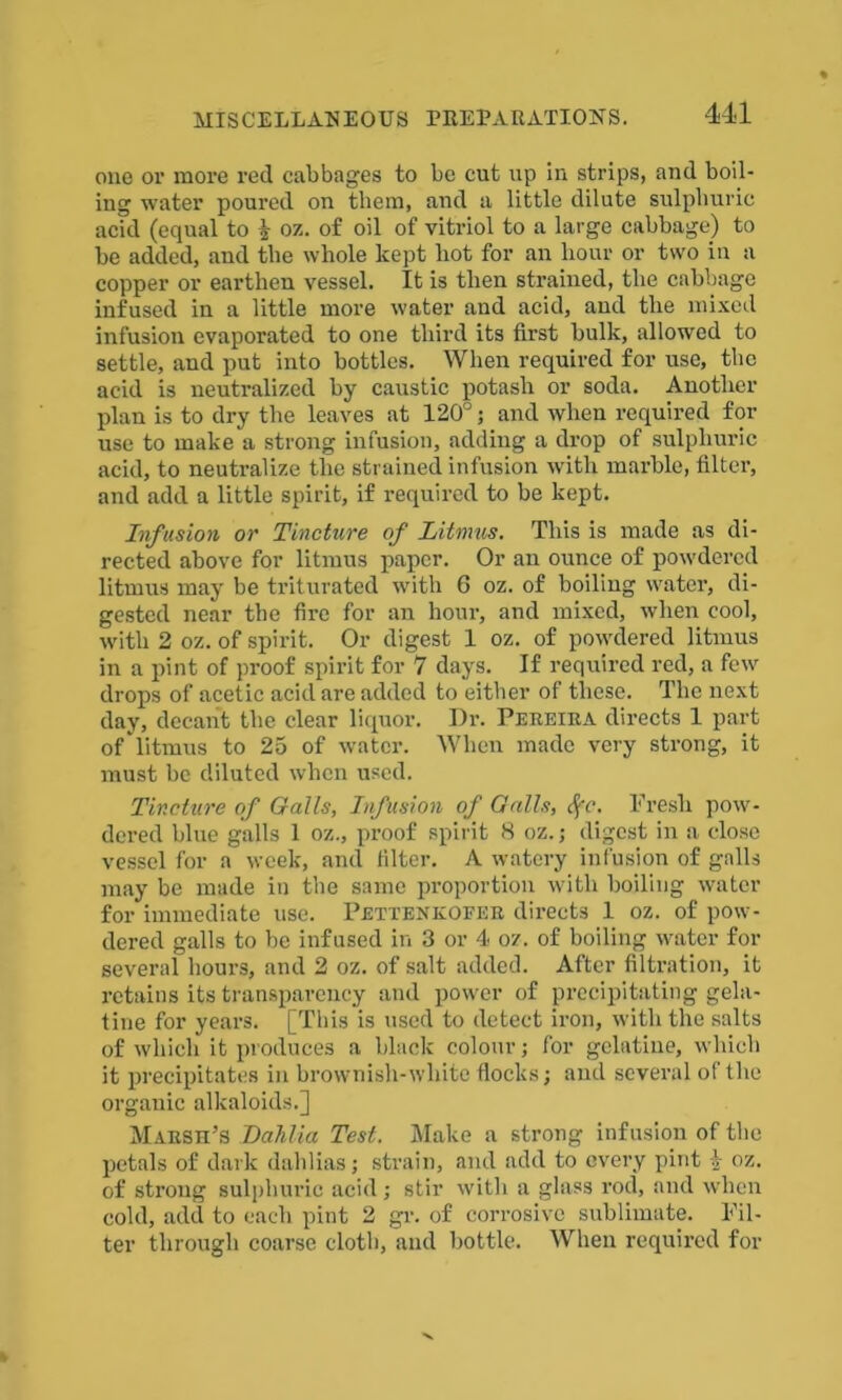 one or more red cabbages to be cut up in strips, and boil- ing water poured on them, and a little dilute sulphuric acid (equal to % oz. of oil of vitriol to a large cabbage) to be added, and the whole kept hot for an hour or two in a copper or earthen vessel. It is then strained, the cabbage infused in a little more water and acid, and the mixed infusion evaporated to one third its first bulk, allowed to settle, and put into bottles. When required for use, the acid is neutralized by caustic potash or soda. Another plan is to dry the leaves at 120°; and when required for use to make a strong infusion, adding a drop of sulphuric acid, to neutralize the strained infusion with marble, filter, and add a little spirit, if required to be kept. Infusion or Tincture of Litmus. This is made as di- rected above for litmus paper. Or an ounce of powdered litmus may be triturated with 6 oz. of boiling water, di- gested near the fire for an hour, and mixed, when cool, with 2 oz. of spirit. Or digest 1 oz. of powdered litmus in a pint of proof spirit for 7 days. If required red, a few drops of acetic acid are added to either of these. The next day, decant the clear liquor. I)r. Pereira directs 1 part of litmus to 25 of water. When made very strong, it must be diluted when used. Tincture of Galls, Infusion of Galls, Sfc. Fresh pow- dered blue galls 1 oz., proof spirit 8 oz.; digest in a close vessel for a week, and filter. A watery infusion of galls may be made in the same proportion with boiling water for immediate use. Pettenkofer directs 1 oz. of pow- dered galls to be infused in 3 or 4 oz. of boiling water for several hours, and 2 oz. of salt added. After filtration, it retains its transparency and power of precipitating gela- tine for years. [This is used to detect iron, with the salts of which it produces a black colour; for gelatine, which it precipitates in brownish-white flocks; and several of the organic alkaloids.] Marsii’s Dahlia Test. Make a strong infusion of the petals of dark dahlias; strain, and add to every pint $ oz. of strong sulphuric acid; stir with a glass rod, and when cold, add to each pint 2 gr. of corrosive sublimate. Fil- ter through coarse cloth, and bottle. When required for