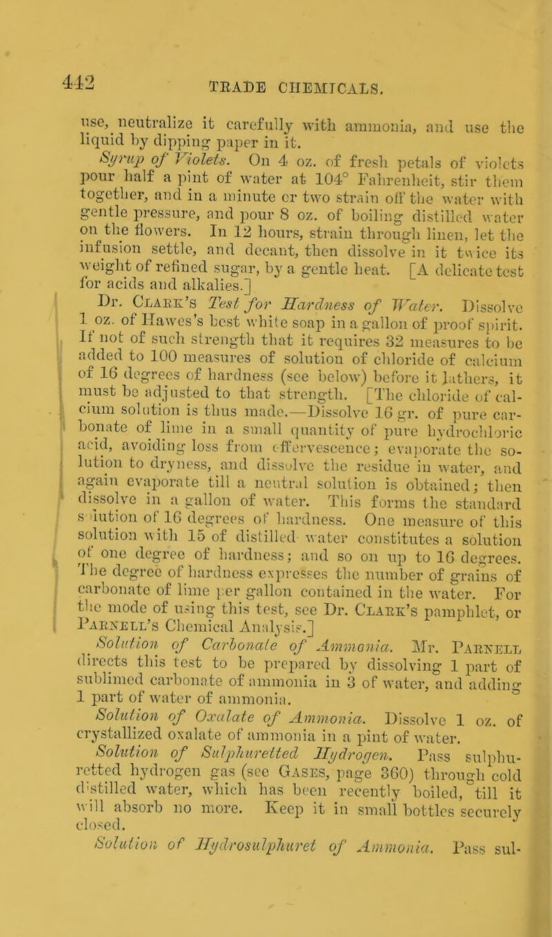 use, neutralize it carefully with ammonia, and use the liquid by dipping paper in it. St/ruj) of Violets. On 4 oz. of fresh petals of violets pour half a pint of water at- 104° Fahrenheit, stir them together, and in a minute or two strain oil'the water with gentle pressure, and pour 8 oz. of boiling distilled water on the flowers. In 12 hours, strain through linen, let the infusion settle, and decant, then dissolve in it tw ice its weight of refined sugar, by a gentle heat. [A delicate test for acids and alkalies.] Dr. Clark’s Test for Hardness of Water. Dissolve 1 oz. of Hawes’s best white soap in a gallon of proof spirit. It not of such strength that it requires 32 measures to be added to 100 measures of solution of chloride of calcium of 16 degrees of hardness (see below) before it lathers, it must be adjusted to that strength. [The chloride of cal- cium solution is thus made.—Dissolve 16 gr. of pure car- bonate of lime in a small quantity of pure hydrochloric acid, avoiding loss from effervescence; evaporate the so- Ilution to dryness, and dissolve the residue in water, and again evaporate till a neutral solution is obtained; then dissolve in a gallon of water. This forms the standard s uution of 16 degrees of hardness. One measure of this solution with 15 of distilled water constitutes a solution t of one degree of hardness; and so on up to 16 degrees. The degree of hardness expresses the number of grains of carbonate of lime per gallon contained in the water. For the mode of using this test, see Dr. Clark’s pamphlet, or , Parnell’s Chemical Analysis.] Solution of Carbonate of Ammonia. Mr. Parnell directs this test to be prepared by dissolving 1 piart of sublimed carbonate of ammonia in 3 of water, and adding 1 part of water of ammonia. Solution of Oxalate of Ammonia. Dissolve 1 oz. of crystallized oxalate of ammonia in a pint of water. Solution of Sulphuretted Hydrogen. Pass sulphu- retted hydrogen gas (see Gases, page 360) through cold d-stilled water, which has been recently boiled, till it will absorb no more. Keep it in small bottles securelv closed. Solution of Hydrosulphuret of Ammonia. Pass sul-