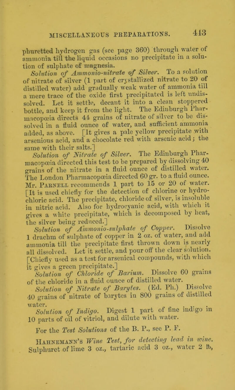 pliuretted hydrogen gns (sec page 360) through water of ammonia till the liquid occasions no precipitate in a solu- tion of sulphate of magnesia. Solution of Ammonia-nitrate of Silver. To a solution of nitrate of silver (1 part of crystallized nitrate to 20 of distilled water) add gradually weak water of ammonia till a mere trace of the oxide first precipitated is left undis- solved. Let it settle, decant it into a clean stoppered bottle, and keep it from the light. The Edinburgh Phar- macopoeia directs 44 grains of nitrate of silver to be dis- solved in a fluid ounce of water, and sufficient ammonia added, as above. [It gives a pale yellow precipitate with arsenious acid, and a chocolate red with arsenic acid j the same with their salts.] Solution of Nitrate of Silver. The Edinburgh Phar- macopoeia directed this test to be prepared by dissolving 40 grains of the nitrate in a fluid ounce of distilled water. The London Pharmacopoeia directed 60 gr. to a fluid ounce. Mr. Parnell recommends 1 part to 15 or 20 of water. [It is used chiefly for the detection of chlorine or hydro- chloric acid. The precipitate, chloride of silver, is insoluble in nitric acid. Also for hydrocyanic acid, with which it gives a white precipitate, which is decomposed by heat, the silver being reduced.] Solution of Ammonio-sulphate of Copper. Dissolve 1 drachm of sulphate of copper in 2 oz. of water, and add ammonia till the precipitate first thrown down is nearly all dissolved. Let it settle, and pour off the clear solution. [Chiefly used as a test for arsenical compounds, with which it gives a green precipitate.] ,Solution of Chloride of Barium. Dissolve 60 grams of the chloride in a fluid ounce of distilled water. Solution of Nitrate of Barytes. (Ed. Ph.) Dissolve 40 grains of nitrate of barytes in 800 grains of distilled water. , Solution of Indigo. Digest 1 part of fine indigo m 10 parts of oil of vitriol, and dilute with water. For the Test Solutions of the P. P., see P. F. Hahnemann’s Wine Test, for detecting lead in wine. Sulphurct of lime 3 oz., tartaric acid 3 oz., water 2 tb,