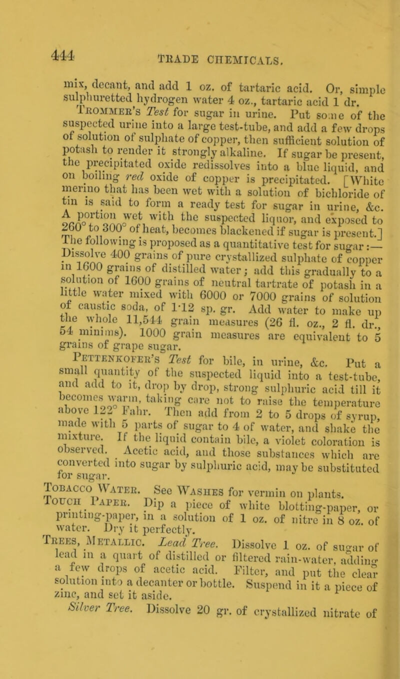 nnx, decant, and add 1 oz. of tartaric acid. Or, simple sulphuretted hydrogen water 4 oz., tartaric acid 1 dr. lnOMMER’s Test for sugar in urine. Put some of the suspected urine into a large test-tube, and add a few drops 0 solution ot sulphate of copper, then sufficient solution of potash to render it strongly alkaline. If sugar be present, the precipitated oxide redissolves into a blue liquid, and on boiling red oxide of copper is precipitated. [White merino that has been wet with a solution of bichloride of tin is said to form a ready test for sugar in urine, &c. oaa^13^ witb tllc susPe°ted liquor, and exposed to to 300 of heat, becomes blackened if sugar is present.] 1 he following is proposed as a quantitative test for sugar Dissolve 400 grains of pure crystallized sulphate of copper in 1600 grains of distilled water; add this gradually to a solution of 1600 grains of neutral tartrate of potash in a little water mixed with 6000 or 7000 grains of solution ot caustic soda, of 1‘12 sp. gr. Add water to make up the whole 11,544 grain measures (26 fl. oz., 2 fl. dr., o4 minims). 1000 grain measures are equivalent to 5 grains of grape sugar. Pettenkofeb’s Test for bile, in urine, Ac. Put a small quantity of the suspected liquid into a test-tube, and add to it, drop by drop, strong sulphuric acid till it becomes warm taking care not to raise the temperature above Ji- lain-. Then add from 2 to 5 drops of syrup, made with 5 parts of sugar to 4 of water, and shake the mixture. If the liquid contain bile, a violet coloration is observed. . Acetic acid, and those substances which are converted into sugar by sulphuric acid, may be substituted tor sugar. Tobacco Watee. See Washes for vermin on plants. Touch 1 apee. Dip a piece of white blotting-paper, or printing-paper, in a solution of 1 oz. of nitre in 8 oz. of water. Dry it perfectly. IiiEES, M etallic. Lead Tree. Dissolve 1 oz. of su<uir of lead m a quart of distilled or filtered rain-water, addin a few drops of acetic acid. Filter, and put the clear solution into a decanter or bottle. Suspend in it a piece of zmc, and set it aside. Siher Tree. Dissolve 20 gr. of crystallized nitrate of
