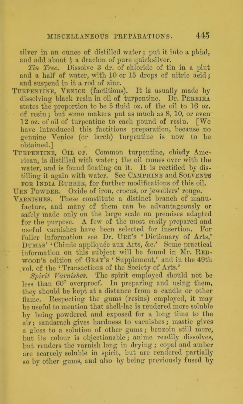 silver in an ounce of distilled water; put it into a phial, and add about -V a draclim of pure quicksilver. Tin Tree. Dissolve 3 dr. of chloride of tin in a pint and a half of water, with 10 or 15 drops of nitric acid; and suspend in it a rod of zinc. Turpentine, Venice (factitious). It is usually made by dissolving black resin in oil of turpentine. Dr. Pereira states the proportion to be 5 fluid oz. of the oil to 16 oz. • of resin; but some makers put as much as 8, 10, or even 12 oz. of oil of turpentine to each pound of resiu. [We have introduced this factitious preparation, because no genuine Venice (or larch) turpentine is now to be obtained.] , Turpentine, Oil of. Common turpentine, chiefly Ame- rican, is distilled with water; the oil comes over with the water, and is found floating on it. It is rectified by dis- tilling it again with water. See Camphine and Solvents for India Rubber, for further modifications of this oil. Urn Powder. Oxide of iron, crocus, or jewellers’ rouge. Varnishes. These constitute a distinct branch of manu- facture, and many of them can be advantageously or safely made only on the large scale on premises adapted for the purpose. A few of the most easily prepared and useful varnishes have been selected for insertion. For fuller information see Dr. Ure’S ‘Dictionary of Arts,’ Dumas’ ‘ Cliimie appliquee aux Arts, &c.’ Some practical information on this subject will be found in Mr. Red- wood's edition of Gray’s * Supplement,’ and in the 49th * ,voh of the * Transactions of the Society of Arts.’ Spirit Varnishes. The spirit employed should not be less than 60° overproof. In preparing and using them, they should be kept at a distance from a candle or other flame. Respecting the gums (resins) employed, it may be useful to mention that shell-lac is rendered more soluble by being powdered and exposed for a long time to the air; sandarach gives hardness to varnishes; mastic gives a gloss to a solution of other gums; benzoin still more, but its colour is objectionable; anime readily dissolves, but renders the varnish long in drying; copal and amber are scarcely soluble in spirit, but arc rendered partially so by other gums, and also by being previously fused by