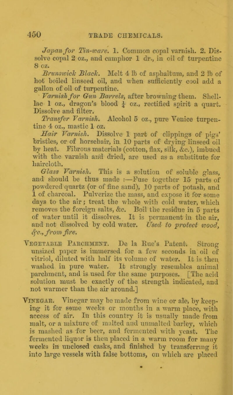 Japan for Tin-ware. 1. Common copal varnisli. 2. Dis- solve copal 2 oz., and camphor 1 dr., in oil of turpentine 8 oz. Brunsioich Blaclc. Melt 4 lb of asphaltum, and 2 lb of hot boiled linseed oil, and when sufficiently cool add a gallon of oil of turpentine. Varnish for Gun Barrels, after browning them. Shell- lac 1 oz., dragon’s blood £ oz., rectified spirit a quart. Dissolve and filter. Transfer Varnish. Alcohol 5 oz., pure Venice turpen- tine 4 oz., mastic 1 oz. Hair Varnish. Dissolve 1 part of clippings of pigs’ bristles, or of horsehair, in. 10 parts of drying linseed oil by heat. Fibrous materials (cotton, flax, silk, &e.), imbued with the varnish and dried, are used as a substitute for haircloth. Glass Varnish. This is a solution of soluble glass, and should be thus made :—Fuse together 15 parts of powdered quartz (or of fine sand), 10 parts of potash, and 1 of charcoal. Pulverize the mass, and expose it for some days to the air; treat, the whole with cold water, which removes the foreign salts, &c. Boil the residue in 5 parts of water until it dissolves. It is permanent in the air, and not dissolved by cold water. Used to protect wood, S^c., from fire. Vegetable Parchment. De la Bue’s Patent. Strong unsized paper is immersed for a few seconds in oil of vitriol, diluted with half its volume of water. It is then washed in pure water. It strongly resembles animal parchment, and is used for the same purposes. [The acid solution must be exactly of the strength indicated, and not warmer than the air around.] Vinegar. Vinegar may be made from wine or ale, by keep- ing it for seme weeks or months in a warm place, with access of air. In this country it is usually made from malt, or a mixture of malted and unmaltcd barley, which is mashed as for beer, and fermented with yeast. The fermented liquor is then placed in a warm room for many weeks in unclosed casks, and finished by transferring it into large vessels with false bottoms, on which are placed