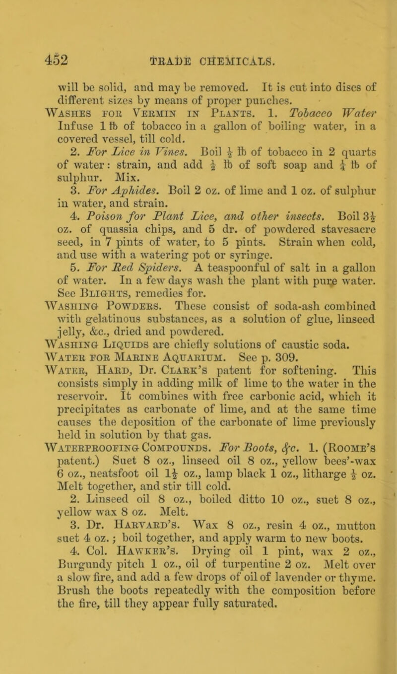 will be solid, and may be removed. It is cut into discs of different sizes by means of proper punches. Washes roit Vermin in Plants. 1. Tobacco Water Infuse 1 it> of tobacco in a gallon of boiling water, in a covered vessel, till cold. 2. For Lice in Vines. Boil \ lb of tobacco in 2 quarts of water: strain, and add $ lb of soft soap and * ft of sulphur. Mix. 3. For Aphides. Boil 2 oz. of lime and 1 oz. of sulphur in wrater, and strain. 4. Poison for Plant Lice, and other insects. Boil 3£ oz. of quassia chips, and 5 dr. of powdered stavesacre seed, in 7 pints of water, to 5 pints. Strain when cold, and use with a watering pot or syringe. 5. For Red Spiders. A teaspoonful of salt in a gallon of water. In a few days wash the plant with pure water. See Blights, remedies for. Washing Powders. These consist of soda-ash combined with gelatinous substances, as a solution of glue, linseed jelly, &c., dried and powdered. Washing Liquids are chiefly solutions of caustic soda. Water for Marine Aquarium. See p. 309. Water, Hard, Dr. Clark’s patent for softening. This consists simply in adding milk of lime to the water in the reservoir. It combines with free carbonic acid, which it precipitates as carbonate of lime, and at the same time causes the deposition of the carbonate of lime previously held in solution by that gas. Waterproofing Compounds. For Boots, fyc. 1. (Roome’s patent.) Suet 8 oz., linseed oil 8 oz., yellow becs’-wax 6 oz., neatsfoot oil If oz., lamp black 1 oz., litharge f oz. Melt together, and stir till cold. 2. Linseed oil 8 oz., boiled ditto 10 oz., suet 8 oz., yellow wax 8 oz. Melt. 3. Dr. Harvard's. Wax 8 oz., resin 4 oz., mutton suet 4 oz.; boil together, and apply warm to new boots. 4. Col. Hawker’s. Drying oil 1 pint, wax 2 oz., Burgundy pitch 1 oz., oil of turpentine 2 oz. Melt over a slow fire, and add a few drops of oil of lavender or thyme. Brush the boots repeatedly with the composition before the fire, till they appear fully saturated.