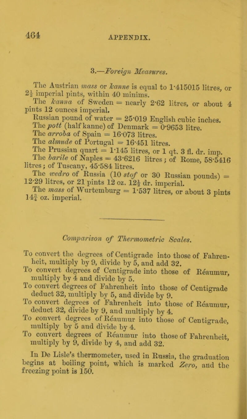 4G4 3.—Foreign Measures. The Austrian mass or Jeanne is equal to 1-415015 litres, or 2| imperial pints, within 40 minims. .Tlie kanna of Sweden = nearly 2‘62 litres, or about 4 pints 12 ounces imperial. Russian pound of water = 25-019 English cubic inches. The pott (half kanne) of Denmark = 0-9653 litre. The arrola of Spain = 16-073 litres. The almude of Portugal =• 16-451 litres. The Prussian quart = 1-145 litres, or 1 qt. 3 11. dr. imp. . The harile of Naples = 43-6216 litres; of Rome, 58-5416 litres; of Tuscany, 45'584 litres. The wedro of Russia (10 stof or 30 Russian pounds) = 12'29 litres, or 21 pints 12 oz. 122 dr. imperial. The mass of Wurtemburg = 1-537 litres, or about 3 pints 14f oz. imperial. Comparison of Thermometric Scales. To convert the degrees of Centigrade into those of Fahren- heit, multiply by 9, divide by 5, and add 32. To convert degrees of Centigrade into those of Reaumur, multiply by 4 and divide by 5. To convert degrees of Fahrenheit into those of Centigrade deduct 32, multiply by 5, and divide by 9. To convert degrees of Fahrenheit into those of Reaumur, deduct 32, divide by 9, and multiply by 4. To convert degrees of Reaumur into those of Centigrade, multiply by 5 and divide by 4. To convert degrees of Reaumur into those of Fahrenheit, multiply by 9, divide by 4, and add 32. In De Lisle’s thermometer, used in Russia, the graduation begins at boiling point, which is marked Zero, and the freezing point is 150.