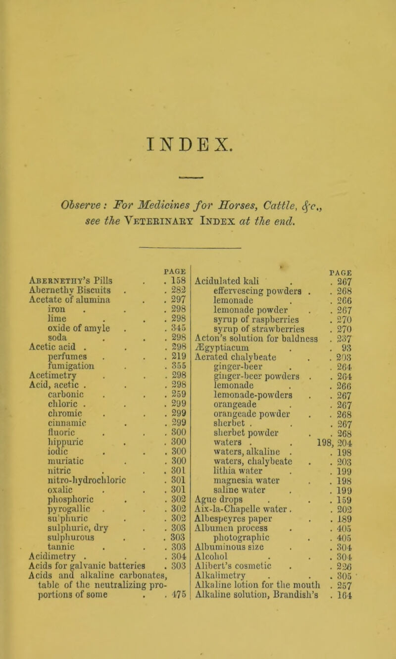 INDEX Observe: For Medicines for Morses, Cattle, Sfc„ see the Veterinary Index at the end. PAGE Abernethy’s Pills . . 158 Abernetkv Biscuits . . 283 Acetate of alumina . . 297 iron . . . 298 lime . . . 298 oxide of amyle . . 345 soda . . . 298 Acetic acid . . . 298 perfumes . . . 219 iumigation . .355 Acetimetry . . . 298 Acid, acetic . . . 298 carbonic . . . 259 chloric . . .299 chromic . . . 299 cinnamic . . 299 fluoric . . . 300 hippuric . . 300 iodic . . . 300 muriatic . . 300 nitric . . .301 nitro-hydrocliloric . 301 oxalic . . . 301 phosphoric . . 302 pyrogallic . . . 302 sulphuric . . 302 sulphuric, dry . . 303 sulphurous . . 303 tannic . . . 303 Acidimetry . . . 304 Acids for galvanic batteries . 303 Acids and alkaline carbonates, table of the neutralizing pro- portions of some . . 475 TAGE Acidulated kali . . 267 effervescing powders . . 268 lemonade . . 266 lemonade powder . . 267 syrup of raspberries . 270 syrup of strawberries . 270 Acton’s solution for baldness . 237 TEgyptiacum . . 93 Aerated chalybeate . . 203 ginger-beer . . 264 ginger-beer powders . . 264 lemonade . . 266 lemonade-powders . . 267 orangeade . . 267 orangeade powder . . 268 sherbet . . . 267 sherbet powder . . 268 waters . . 198, 204 waters, alkaline . . 198 waters, chalybeate . . 203 lithia water . . 199 magnesia water . . 198 saline water . . 199 Ague drops . . .159 Aix-la-Cliapelle water. . 203 Albespeyres paper . . 189 Albumen process . . 405 photographic . . 405 Albuminous size . . 304 Alcohol . . . 304 Alibert’s cosmetic . . 236 Alkalimetry . . . 305 Alkaline lotion for the mouth . 257 Alkaline solution, Brandisli’s . 164