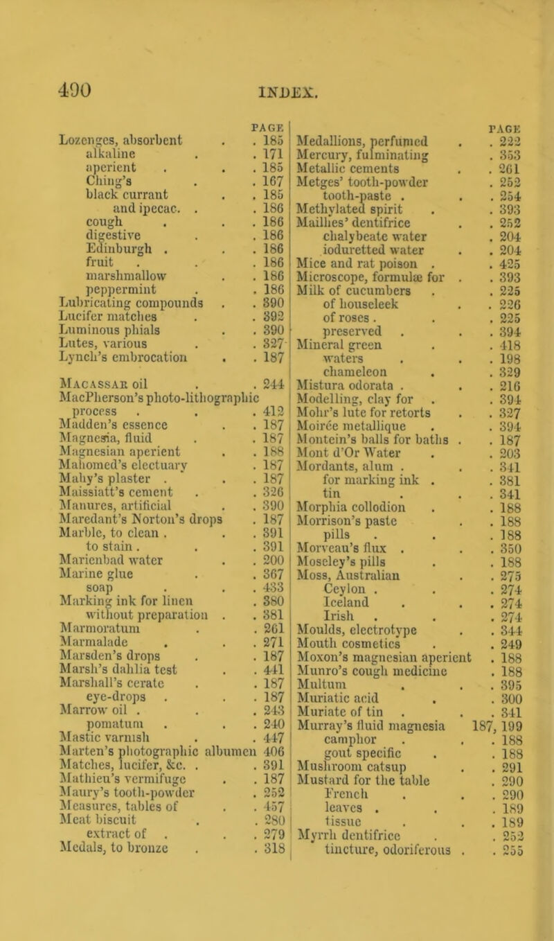 PAGE Lozenges, absorbent . . 185 alkaline . . 171 aperient . . . 185 Cliiug’s . . 167 black currant . . 185 and ipecac. . . 186 cough . . . 186 digestive . . 186 Edinburgh . . . 186 fruit . . . 186 marshmallow . . 186 peppermint . . 186 Lubricating compounds . . 390 Lucifer matches . . 392 Luminous phials . . 390 Lutes, various . . 327' Lynch’s embrocation . . 187 Macassar oil . . 244 MacPherson’s plioto-litbograpbic process . . . 412 Madden’s essence . . 187 Magnesia, fluid . . 187 Magnesian aperient . . 188 Mahomed’s electuary . 187 Mahy’s plaster . . 187 Maissiatt’s cement . . 326 Manures, artificial . . 390 Maredant’s Norton’s drops . 187 Marble, to clean . . . 391 to stain . . . 391 Marienbad water . . 200 Marine glue . . 367 soap . . . 433 Marking ink for linen . 380 without preparation . . 381 Marmoratum . . 261 Marmalade . . . 271 Marsden’s drops . . 187 Marsh’s dahlia test . . 441 Marshall’s cerate . . 187 eye-drops . . . 187 Marrow oil . . . 243 pomatum . . . 240 Mastic varnish . . 447 Marten’s photographic albumen 406 Matches, lucifer, &c. . . 391 Mathieu’s vermifuge . . 187 Maury’s tooth-powder . 252 Measures, tables of . . 457 Meat biscuit . . 280 extract of . 279 Medals, to bronze . . 318 Medallions, perfumed TAGE . 222 Mercury, fulminating . 353 Metallic cements . 261 Metges’ tooth-powder . 252 tooth-paste . . 254 Methylated spirit Mailhes’ dentifrice . 393 . 252 chalybeate water . 204 ioduretted water . 204 Mice and rat poison . . 425 Microscope, formula; for . . 393 Milk of cucumbers . 225 of liouseleek . 226 of roses. . 225 preserved . 394 Mineral green . 418 waters . 198 chameleon . 329 Mistura odorata . . . 216 Modelling, clay for . 394 Mohr’s lute for retorts . 327 Moiree metallique . 394 Montein’s balls for baths . . 187 Mont d’Or Water . 203 Mordants, alum . . 341 for marking ink . . 381 tin . 341 Morphia collodion . 188 Morrison’s paste . 188 pills . 188 Morveau’s flux . . 350 Moseley’s pills . 188 Moss, Australian . 275 Ceylon . . 274 Iceland . 274 Irish . 274 Moulds, electrotype . 344 Mouth cosmetics . 249 Moxon’s magnesian aperient . 188 Munro’s cough medicine . 188 Multum . 395 Muriatic acid . 300 Muriate of tin . 841 Murray’s fluid magnesia 187,199 camphor . 188 gout specific . 188 Mushroom catsup . 291 Mustard for the table . 290 French . 290 leaves . . 189 tissue . 189 Myrrh dentifrice . 252 tincture, odoriferous . . 255