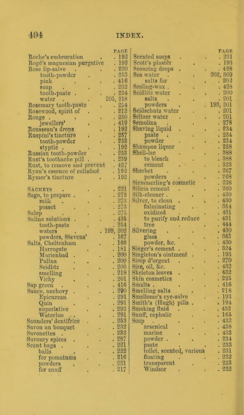 PAGE PAGE Roche's embrocation . 192 Scented soaps . 231 Rogfi’s magnesian purgative . 192 Scott’s plaster . 193 Rose lip-salve . 2.90 Scouring drops . . 428 tooth-powder . 253 Sea water 202, 309 pink . 416 salts for . 202 soap . 232 Sealing-wax , . 428 tooth-paste . . 254 Seidlitz water . 200 water . £05, 218 salts . 201 Rosemary tooth-paste . 254 powders 193, 201 Rosewood, spirit of . . 212 Seidschutz water . 201 Rouge . . 230 Seltzer water . 201 jewellers’ . . 419 Semolina . 278 Rousseau’s drops . 192 Shaving liquid . . 234 Ruspini’s tincture . 257 paste . . 234 tooth-powder . 253 powder . 234 styptic . . 192 Shampoo liquor . 238 Russian tooth-powder . 253 Shell-lac . 388 Rust’s toothache pill . . 259 to bleach . 388 Rust, to remove and prevehi . 427 cement . 323 Ryan’s essence of coltsfoot . 192 Sherbet . 267 Rymer’s tincture . 192 powders . 208 Siemmerling’s cosmetic . 226 Sachets 221 Silicia cement . 260 Sago, to prepare . 272 Silk-cleaner . . -430 milk ! 273 Silver, to clean . . 430 posset . 273 fulminating . 354 Salep . 275 oxidized . 431 Saline solutions . . 435 to purify and reduce . 431 tooth-paste . 254 tree . 44 4 waters 199, 202 Silvering . 430 powders, Stevens’ . 1G7 glass . 365 Salts, Cheltenham . 160 powder, &c. . -430 Harrogate . 181 Singer’s cement . . 324 Marienbad . . 200 Singleton’s ointment . . 193 Pullna . 200 Sirop d’orgeat . 270 Seidlitz . 200 Size, oil, &c. . 432 smelling . 218 Skeleton leaves . . 432 Vichy . 201 Skin cosmetics . 225 Sap green . 416 Smalts . . 416 Sauce, anchovy . . 290 Smelling salts . 218 Epicurean . 291 Smellome’s eye-salve . 193 Quin . 291 Smith’s (Hugh) pills . . 194 superlative . 292 Smoking fluid . 432 Waterloo , . . 291 Snuff, cephalic . 165 Saunders’ dentifrice . . 253 Soap . 432 Savon au bouquet 232 arsenical . 438 Savonettes . 233 marine . 433 Savoury spices . . 287 powder . . 234 Scent bags . . 221 paste . 233 balls . 222 toilet, scented, various . 231 for pomatums . 216 floating . 232 powders 221 transparent . 233 for snuff 217 Windsor . 232