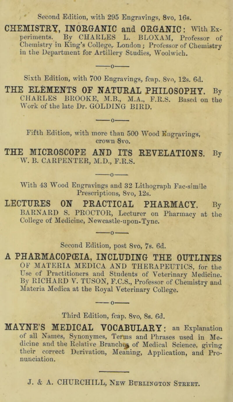 Second Edition, with 295 Engravings, 8vo, 16s. CHEMISTRY, INORGANIC and ORGANIC: With Ex- periments. By CHARLES L. BLOXAM, Professor of Chemistry in King’s College,. London; Professor of Chemistry in the Department for Artillery Studies, Woolwich. ——o Sixth Edition, with 700 Engravings, fcap. 8vo, 12s. 6d. THE ELEMENTS OF NATURAL PHILOSOPHY. By CHARLES BROOKE, M.B., M.A., F.R.S. Based on the Work of the late Dr. GOLDING BIRD. Fifth Edition, with more than 500 Wood Engravings, crown 8vo. THE MICROSCOPE AND ITS REVELATIONS. By W. B. CARPENTER, M.D., F.R.S. o With 43 Wood Engravings and 32 Lithograph Fac-simile Prescriptions, 8vo, 12s. LECTURES ON PRACTICAL PHARMACY. By BARNARD S. PROCTOR, Lecturer on Pharmacy at the College of Medicine, Newcastle-upon-Tyne. Second Edition, post 8vo, 7s. 6d. A PHARMACOPEIA, INCLUDING THE OUTLINES OF MATERIA MEDICA AND THERAPEUTICS, for the Use of Practitioners and Students of Veterinary Medicine. By RICHARD V. TUSON, F.C.S., Professor of Chemistry and Materia Medica at the Royal Veterinary College. Third Edition, fcap. 8vo, 8s. 6d. MAYNE’S MEDICAL VOCABULARY: an Explanation of all Names, Synonymes, Terms and Phrases used in Me- dicine and the Relative Branchy of Medical Science, giving their correct Derivation, Meaning, Application, and Pro- nunciation.
