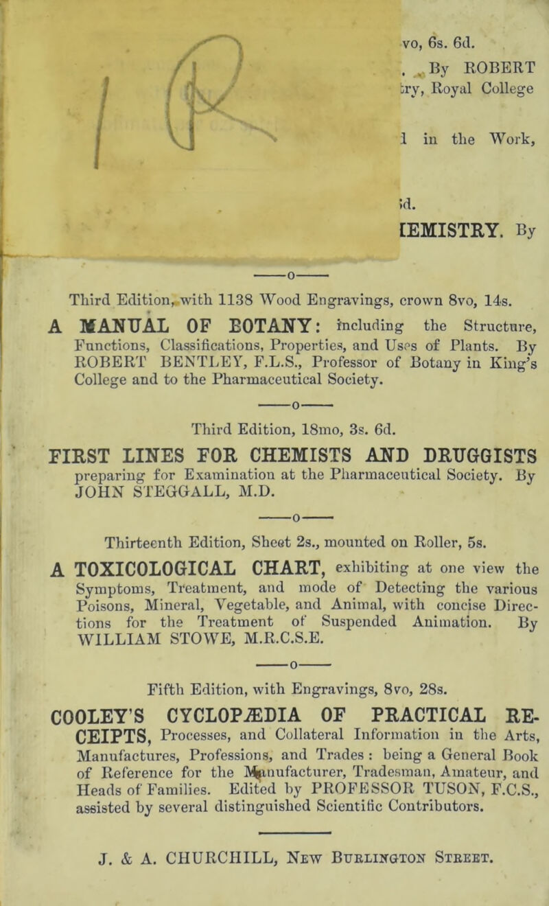 vo, 6s. 6d. . ,By ROBERT try, Royal College 1 in tlie Work, id. IEMISTRY. By o Third Edition, with 1138 Wood Engravings, crown 8vo, 14s. A MANUAL OF EOTANY: including the Structure, Functions, Classifications, Properties, and Uses of Plants. By ROBERT BENTLEY, F.L.S., Professor of Botany in King’s College and to the Pharmaceutical Society. Third Edition, 18mo, 3s. 6d. FIRST LINES FOR CHEMISTS AND DRUGGISTS preparing for Examination at the Pharmaceutical Society. By JOHN STEGGALL, M.D. o Thirteenth Edition, Sheet 2s., mounted on Roller, 5s. A TOXICOLOGICAL CHART, exhibiting at one view the Symptoms, Treatment, and mode of Detecting the various Poisons, Mineral, Vegetable, and Animal, with concise Direc- tions for the Treatment of Suspended Animation. By WILLIAM STOWE, M.R.C.S.E. o Fifth Edition, with Engravings, 8vo, 28s. COOLEY’S CYCLOPAEDIA OF PRACTICAL RE- CEIPTS, Processes, and Collateral Information in the Arts, Manufactures, Professions, and Trades : being a General Book of Reference for the Manufacturer, Tradesman, Amateur, and Heads of Families. Edited by PROFESSOR TUSON, F.C.S., assisted by several distinguished Scientific Contributors.