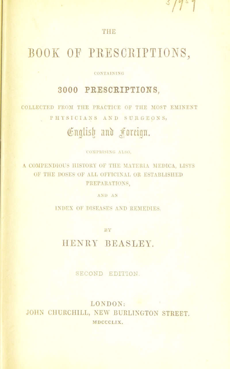 CONTAINING 3000 PRESCRIPTIONS, COLLECTED FROM THE PRACTICE OP TIIE MOST EMINENT PHYSICIANS AND SURGEONS, inglisl] aiO foreign, COMPRISING ALSO, A COMPENDIOUS HISTORY OP THE MATERIA MEDICA, LISTS OF THE DOSES OP ALL OFFICINAL OR ESTABLISHED PREPARATIONS, AND AN INDEX OF DISEASES AND REMEDIES. BY HENRY BEASLEY. SECOND EDITION. LONDON: JOHN CHURCHILL, NEW BURLINGTON STREET. MDCCCLIX.