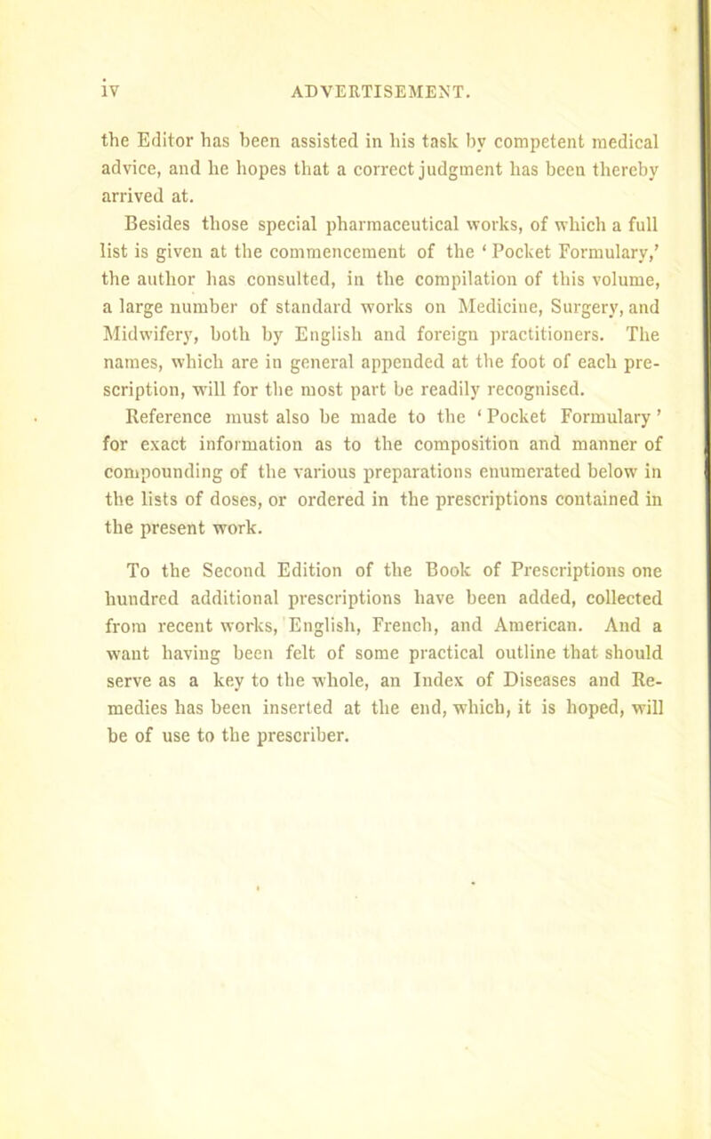 the Editor has been assisted in his task by competent medical advice, and he hopes that a correct judgment has been thereby arrived at. Besides those special pharmaceutical works, of which a full list is given at the commencement of the ‘ Pocket Formulary,’ the author has consulted, in the compilation of this volume, a large number of standard works on Medicine, Surgery, and Midwifery, both by English and foreign practitioners. The names, which are in general appended at the foot of each pre- scription, will for the most part be readily recognised. Reference must also be made to the ‘ Pocket Formulary ’ for exact information as to the composition and manner of compounding of the various preparations enumerated below in the lists of doses, or ordered in the prescriptions contained in the present work. To the Second Edition of the Book of Prescriptions one hundred additional prescriptions have been added, collected from recent works, English, French, and American. And a want having been felt of some practical outline that should serve as a key to the whole, an Index of Diseases and Re- medies has been inserted at the end, which, it is hoped, will be of use to the preseriber.