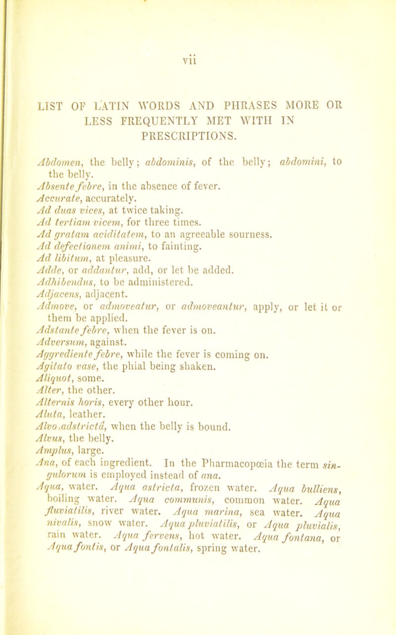 LIST OF LATIN WORDS AND PHRASES MORE OR LESS FREQUENTLY MET WITH IN PRESCRIPTIONS. Abdomen, the belly; abdominis, of the belly; abdomini, to the belly. Absente febre, in the absence of fever. Accurate, accurately. Ad duas vices, at twice taking. Ad terliam vicem, for three times. Ad gratam aciditatem, to an agreeable sourness. Ad defectionem animi, to fainting. Ad libitum, at pleasure. Adde, or addantur, add, or let be added. Adhibendus, to be administered. Adjacens, adjacent. Admove, or admoveatur, or admoveantur, apply, or let it or them be applied. Adstante febre, when the fever is on. Adversum, against. Aggrediente febre, while the fever is coming on. Agitato vase, the phial being shaken. Aliquot, some. Alter, the other. Alternis horis, every other hour. Aluta, leather. Alva „adstrictd, when the belly is bound. Alvus, the belly. Amplus, large. Ana, of each ingredient. In the Pharmacopoeia the term sin- gulorum is employed instead of ana. Aqua, water. Aqua aslricta, frozen water. Aqua bulliens, boiling water. Aqua communis, common water. Aqua fluviatilis, river water. Aqua marina, sea water. Aqua nivalis, snow water. Aqua pluviatilis, or Aqua pluvialis, rain water. Aqua fervens, hot water. Aqua fontana, or Aqua fontis, or Aqua fontalis, spring water.