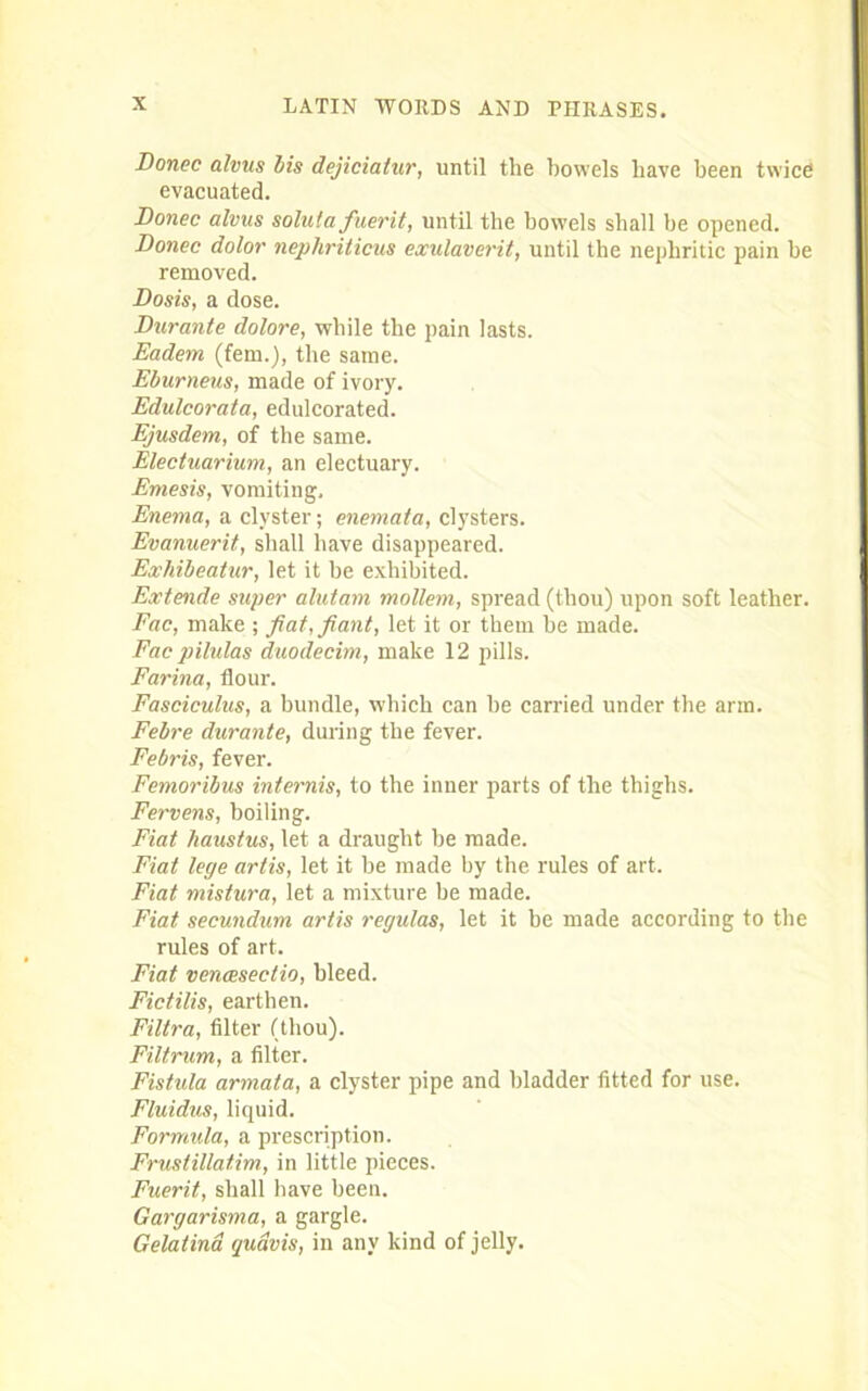 Donee alvus bis dejiciatur, until the bowels have been twice evacuated. Donee alvus solutafuerit, until the bowels shall be opened. Donee dolor nephriticus exulaverit, until the nephritic pain be removed. Dosis, a dose. Durante dolore, while the pain lasts. Eadem (fem.), the same. Eburneus, made of ivory. Edulcorata, edulcorated. Ejusdem, of the same. Electuarium, an electuary. Emesis, vomiting. Enema, a clyster; enemata, clysters. Evanuerit, shall have disappeared. Exhibeatur, let it be exhibited. Extende super alutam mollem, spread (thou) upon soft leather. Fac, make ; fiat,fiant, let it or them he made. Fac pilulas duodecim, make 12 pills. Farina, flour. Fasciculus, a bundle, which can be carried under the arm. Febre durante, during the fever. Febris, fever. Femoribus internis, to the inner parts of the thighs. Fervens, boiling. Fiat haustus, let a draught he made. Fiat lege artis, let it be made by the rules of art. Fiat mistura, let a mixture be made. Fiat secundum artis regulas, let it be made according to the rules of art. Fiat vencesectio, bleed. Fictilis, earthen. Filtra, filter (thou). Filtrum, a filter. Fistula armata, a clyster pipe and bladder fitted for use. Fluidus, liquid. Formula, a prescription. Frustillatim, in little pieces. Fuerit, shall have been. Gargarisma, a gargle. Gelatina qudvis, in any kind of jelly.