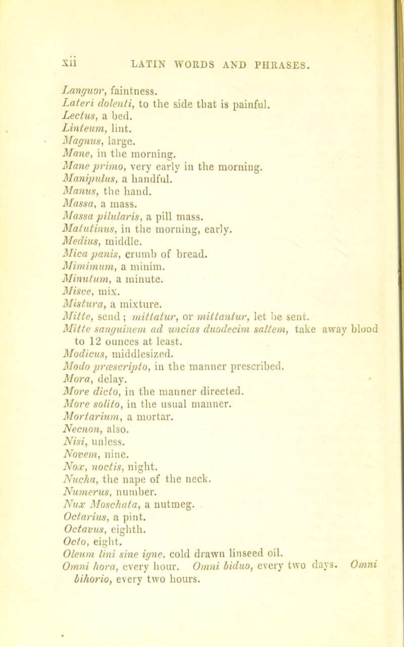 Languor, faintness. Lateri dolenli, to the side that is painful. Lectus, a bed. Linteum, lint. Magnus, large. Mane, in the morning. Maneprimo, very early in the morning. Manipulus, a handful. Manus, the hand. Massa, a mass. Mass a pilularis, a pill mass. Matutinus, in the morning, early. Meclius, middle. Mica panis, crumb of bread. Mimimum, a minim. Minutum, a minute. Misce, mix. Mistura, a mixture. Mitte, send ; mitlatur, or mittantur, let be sent. Mitte sanguinem ad uncias duodecim saltern, take away blood to 12 ounces at least. Modicus, middlesized. Modo prascripto, in the manner prescribed. Mora, delay. More dido, in the manner directed. More solito, in the usual manner. Mortarium, a mortar. Necnon, also. Nisi, unless. Novem, nine. Nox, nod is, night. Nucha, the nape of the neck. Numerus, number. Nux Moschata, a nutmeg. Odarius, a pint. Octavus, eighth. Odo, eight. Oleum lini sine igne. cold drawn linseed oil. Omni kora, every hour. Omni biduo, every two days. Omni bihorio, every two hours.