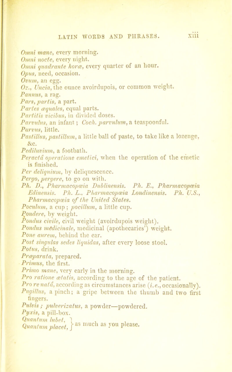 Omni mane, every morning. Omni node, every night. Omni quadrante horce, every quarter of an hour. Opus, need, occasion. Ovum, an egg. Oz., Uncia, the ounce avoirdupois, or common weight. Pannus, a rag. Pars, partis, a part. Partes /equates, equal parts. Partitis vicibus, in divided doses. Parvulus, an infant; Coch. parvnlum, a teaspoonful. Parvus, little. Pastillus, pastillum, a little ball of paste, to take like a lozenge, &c. Pediluvium, a footbath. Peracta operalione emetici, when the operation of the emetic is finished. Per deliquium, hv deliquescence. Percjo, pergere, to go on with. P/i. D., Pharmacopoeia Dublinensis. Ph. E., Pharmacopoeia Edinensis. Ph. L.. Pharmacopoeia Londinensis. Ph. U.S., Pharmacopoeia of the United States. Poculum, a cup ; pocillum, a little cup. Pondere, by weight. Pondus civile, civil weight (avoirdupois weight). Pondus medicinale, medicinal (apothecaries’) weight. Pone aurern, behind the ear. Post singulas sedes liquidas, after every loose stool. Potus, drink. Prceparata, prepared. Primus, the first. Prirno mane, very early in the morning. Pro ratione cetatis, according to the age of the patient. Pro renaia, according as circumstances arise (i.e., occasionally). Pugillus, a pinch; a gripe between the thumb and two first fingers. Pulvis; pulverizatus, a powder—powdered. Pyxis, a pill-box. Quantum lubet, 1 , Quantum placet,]™ mueh as >’ou P,ease-