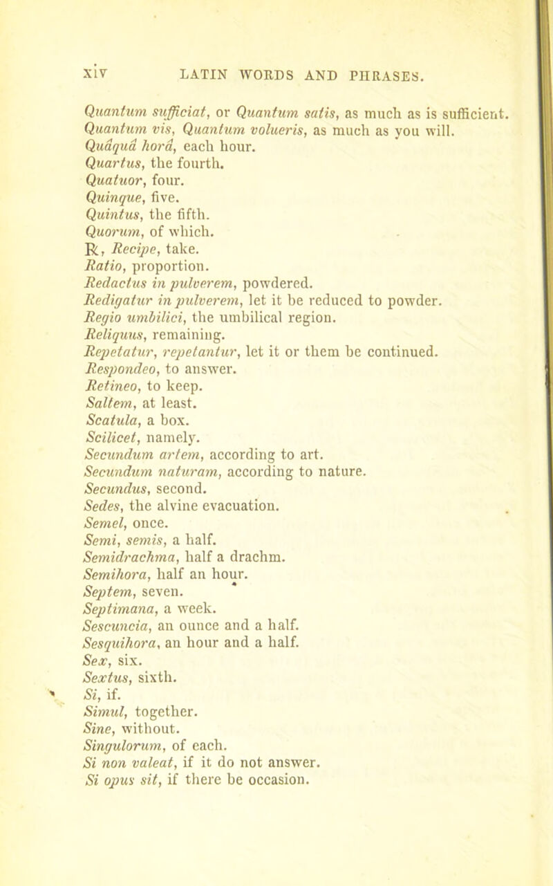 Quantum sufficiat, or Quantum satis, as much as is sufficient. Quantum vis, Quantum volueris, as much as you will. Qudqua hora, each hour. Quartus, the fourth. Quatuor, four. Quinque, five. Quintus, the fifth. Quorum, of which. R, Recipe, take. Ratio, proportion. Redactus in pulverem, powdered. Redigalur in pulverem, let it be reduced to powder. Regio umbilici, the umbilical region. Reliquus, remaining. Repetatur, repetantur, let it or them be continued. Respondeo, to answer. Retineo, to keep. Saltern, at least. Scatula, a box. Scilicet, namely. Secundum artem, according to art. Secundum naturam, according to nature. Secundus, second. Sedes, the alvine evacuation. Semel, once. Semi, semis, a half. Semidrachma, half a drachm. Semihora, half an hour. Septem, seven. Septimana, a week. Sescuncia, an ounce and a half. Sesquihora, an hour and a half. Sex, six. Sextus, sixth. Si, if. Simul, together. Sine, without. Singulorum, of each. Si non valeat, if it do not answer. Si opus sit, if there be occasion.