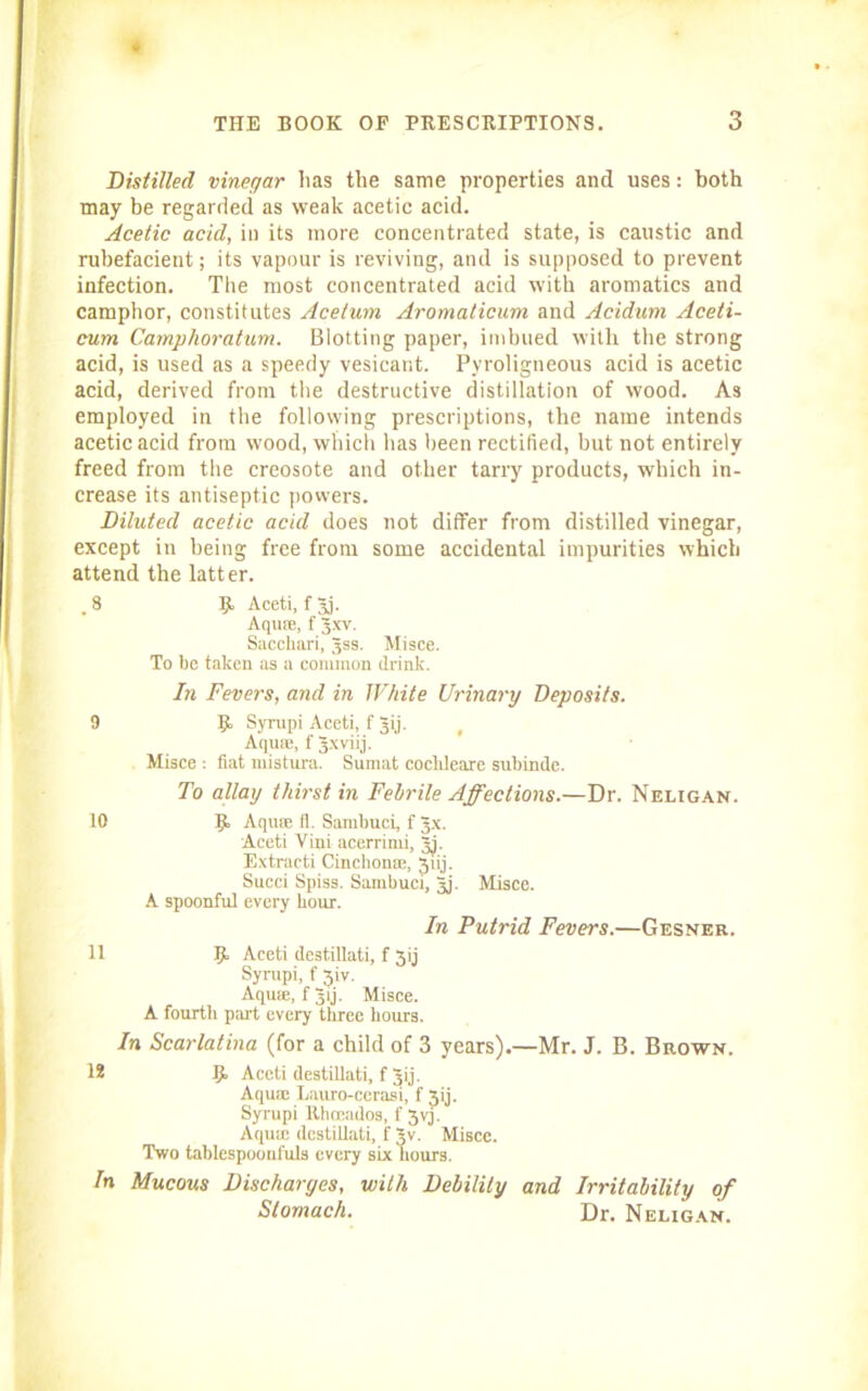 * THE BOOK OF PRESCRIPTIONS. 3 Distilled vinegar lias the same properties and uses: both may be regarded as weak acetic acid. Acetic acid, in its more concentrated state, is caustic and rubefacient; its vapour is reviving, and is supposed to prevent infection. The most concentrated acid with aromatics and camphor, constitutes Acelum Aromaticum and Acidum Aceti- cum Camphoratum. Blotting paper, imbued with the strong acid, is used as a speedy vesicant. Pyroligneous acid is acetic acid, derived from the destructive distillation of wood. As employed in the following prescriptions, the name intends acetic acid from wood, which has been rectified, but not entirely freed from the creosote and other tarry products, which in- crease its antiseptic powers. Diluted acetic acid does not differ from distilled vinegar, except in being free from some accidental impurities which attend the latt er. _ 8 9 Aceti, f 3j. Aquas, f Jxv. Saccliari, 3SS. Misce. To be taken as a common drink. In Fevers, and in White Urinary Deposits. 9 9 Syrupi Aceti, f 3ij. Aquae, f Jxviij. Misce : fiat mistura. Sumat cochleare subinde. To allay thirst in Febrile Affections.—Dr. Neligan. 10 9- Aquae fl. Sambuci, f 3X. Aceti Viui acerrimi, Jj. Extract! Cinchonae, Jiij. Succi Spiss. Sambuci, 3j. Misce. A spoonful every hour. In Putrid Fevers.—Gesner. 11 9 Aceti destillati, f 3ij Syrupi, f Jiv. Aqu®, fjij. Misce. A fourth part every three hours. In Scarlatina (for a child of 3 years).—Mr. J. B. Brown. 12 9 Aceti destillati, f 3ij. Aqu® Lauro-cerasi, f 3ij. Syrupi Rhoeados, f 3vy Aqu® destillati, f Jv. Misce. Two tablespoonfuls every six hours. In Mucous Discharges, with Debility and Irritability of Stomach. Dr. Neligan.
