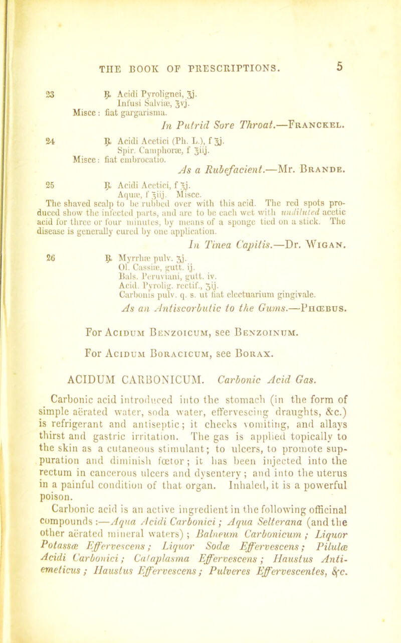 23 R Acidi Pyrolignei, 3j. Infusi Salvim, Jvj. Misce: fiat gargarisma. In Putrid Sore Throat.—Franckel. 24 R Acidi Acetici (Ph. E.), f 5j- Spir. Camphor®, f Jiij. Miscc: fiat embrocatio. As a Rubefacient.—Mr. Brande. 25 R Acidi Acctici, f 3j. Aquie, fjiij. Misce. The shaved scalp to be rubbed over with this acid. The red spots pro- duced show tlie infected parts, and are to be eacli wet with undiluted acetic acid for three or four minutes, by means of a sponge tied on a stick. The disease is generally cured by one application. In Tinea Capitis.—Dr. Wigan. 26 R Myrrlue pulv. 3j. 01. Cassise, gutt. ij. Bals. Peruviani, gutt. iv. Acid. Pyrolig. rectif., gij. Carbonis pulv. q. s. ut. hat elcctuarium gingivale. As an Antiscorbutic to the Gums.—Phiebus. For Acidum Benzoicum, see Benzoinum. For Acidum Boracicum, see Borax. ACIDUM CARBONICUM. Carbonic Acid Gas. Carbonic acid introduced into the stomach (in the form of simple aerated water, soda water, effervescing draughts, &c.) is refrigerant and antiseptic; it checks vomiting, and allays thirst and gastric irritation. The gas is applied topically to the skin as a cutaneous stimulant; to ulcers, to promote sup- puration and diminish feetor; it has been injected into the rectum in cancerous ulcers and dysentery ; and into the uterus in a painful condition of that organ. Inhaled, it is a powerful poison. Carbonic acid is an active ingredient in the following officinal compounds:—Aqua Acidi Car bonici; Aqua Selterana (and the other aerated mineral waters) ; Balneum Carbonicum ; Liquor Potassai Effervescens; Liquor Sodai Effervescens; Pilulee Acidi Carbonici; Calaplasma Effervescens; Iiaustus Anti- emeticus; Iiaustus Effervescens; Pulveres Effcrvescentes, S(c.
