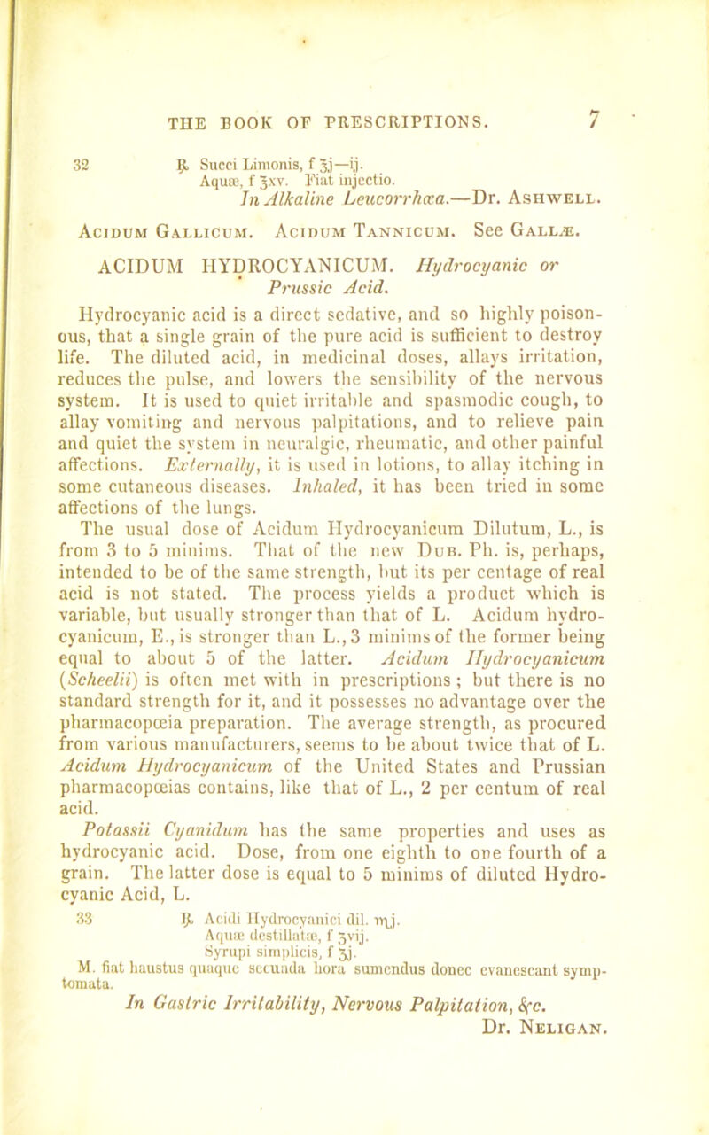 32 II Succi Limonis, f 3j—ij. Aquas, f Jxv. Fiat injectio. In Alkaline Leucorrhxa.—Dr. Ashwell. Acidum Gallicum. Acidum Tannicum. See Gall.®. ACIDUM HYDROCYANICUM. Hydrocyanic or Prussic Acid. Hydrocyanic acid is a direct sedative, and so highly poison- ous, that a single grain of the pure acid is sufficient to destroy life. The diluted acid, in medicinal doses, allays irritation, reduces the pulse, and lowers the sensibility of the nervous system. It is used to quiet irritable and spasmodic cough, to allay vomiting and nervous palpitations, and to relieve pain and quiet the system in neuralgic, rheumatic, and other painful affections. Externally, it is used in lotions, to allay itching in some cutaneous diseases. Inhaled, it has been tried in some affections of the lungs. The usual dose of Acidum Hydrocyanicum Dilutum, L., is from 3 to 5 minims. That of the new Dub. Ph. is, perhaps, intended to be of the same strength, hut its per eentage of real acid is not stated. The process yields a product which is variable, but usually stronger than that of L. Acidum hydro- cyanicum, E.,is stronger than L.,3 minims of the former being equal to about 5 of the latter. Acidum Hydrocyanicum (Scheelii) is often met with in prescriptions; but there is no standard strength for it, and it possesses no advantage over the pharmacopoeia preparation. The average strength, as procured from various manufacturers, seems to be about twice that of L. Acidum Hydrocyanicum of the United States and Prussian pharmacopoeias contains, like that of L., 2 per centum of real acid. Potassii Cyanidum has the same properties and uses as hydrocyanic acid. Dose, from one eighth to one fourth of a grain. The latter dose is equal to 5 minims of diluted Hydro- cyanic Acid, L. 33 H Acidi Hydrocyanic! dil. n\j. Aquce dcstilla'tEE, f 3vij. Syrupi siraplicis, f 5j. M. fiat haustus quaque secunda liora sumendus donee cvanescant synip- tomata. In Gastric Irritability, Nervous Palpitation, Sec. Dr. Neligan.