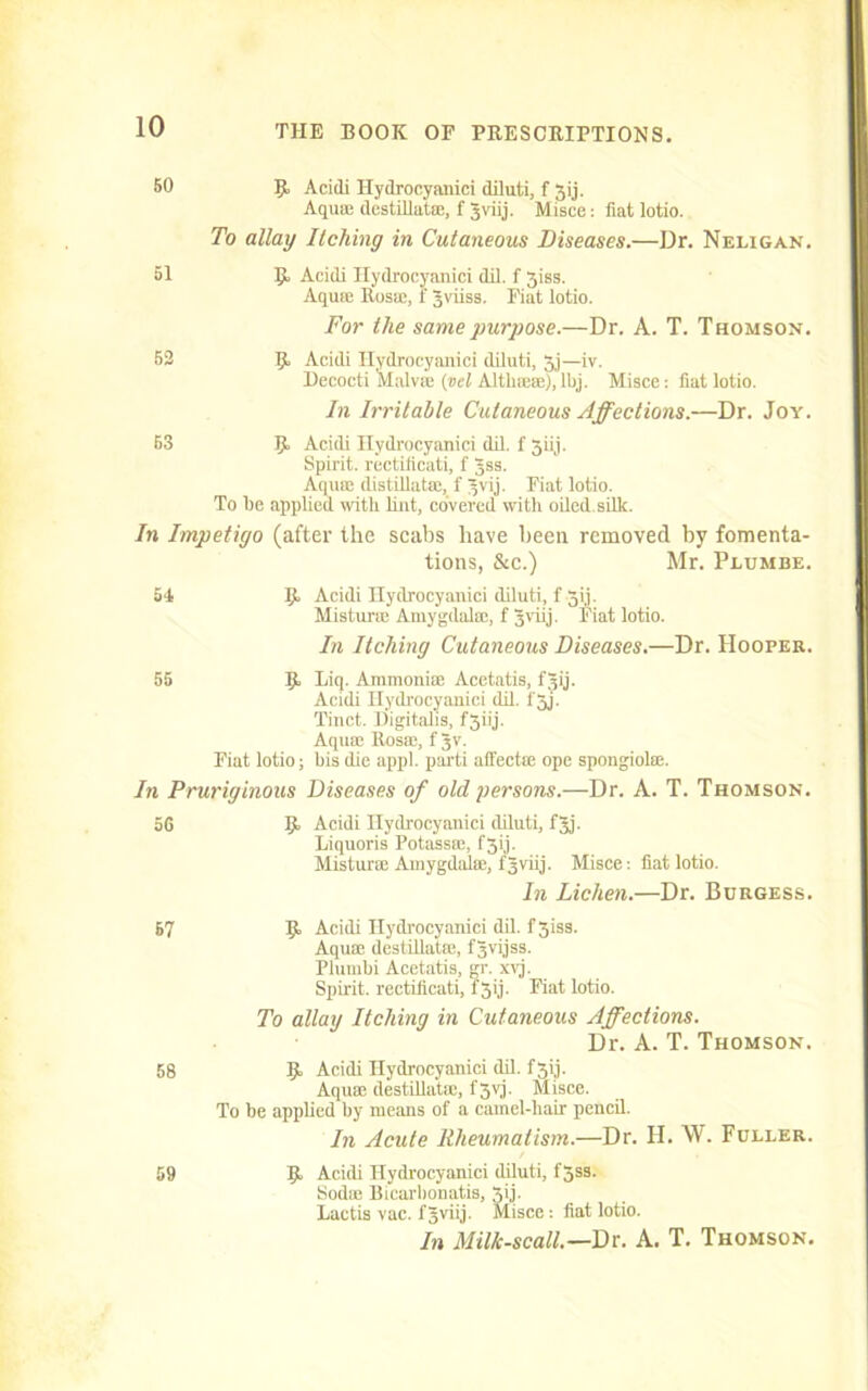 50 9, Acidi Hydrocyanici diluti, f Jij. Aqua; destillatae, f 3viij. Misce: fiat lotio. To allay Itching in Cutaneous Diseases.—Dr. Neligan. 51 9 Acidi Hydrocyanici dil. f 5iss. Aqua; Rosa;, r Jviiss. Fiat lotio. For the same purpose.—Dr. A. T. Thomson. 52 9 Acidi Hydrocyanici diluti, 3j—iv. Decocti Malva; (vel Altlnea;),lfij. Misce; fiat lotio. In Irritable Cutaneous Affections.—Dr. Joy. 53 9 Acidi Hydrocyanici dil. f 3iij. Spirit, rectificati, f Jss. Aqua; distillatae, f 3vij. Fiat lotio. To fie applied with lint, covered with oiled.silk. In Impetigo (after the scabs have been removed by fomenta- tions, &c.) Mr. Pltjmbe. 54 9 Acidi Hydrocyanici diluti, f 511. Misturm Amygdala;, f Jviij. Fiat lotio. In Itching Cutaneous Diseases.—Dr. Hooper. 55 9 biq. Ammoniac Acetatis, fgij. Acidi Hydrocyanici dil. l'5j. Tinct. Bigitalis, f3iij. Aqua; Rosa;, f 3v. Fiat lotio; fiis die appl. parti affectse ope spongiolse. In Pruriginous Diseases of old persons.—Dr. A. T. Thomson. 56 9 Acidi Hydrocyanici diluti, fjj. Liquoris Potassa;, f3ij. Misturm Amygdala;, fjviij. Misce: fiat lotio. In Lichen.—Dr. Burgess. 57 9 Acidi Hydrocyanici dil. f3iss. Aquffi destillatre, fSvijss. Plumfii Acetatis, gr. xwj. Spirit, rectificati, f 3ij. Fiat lotio. To allay Itching in Cutaneous Affections. Dr. A. T. Thomson. 58 9 Acidi Hydrocyanici dil. f 3ij. Aquae destillatm, f3vj. Misce. To be applied fiy means of a camel-hair pencil. In Acute Rheumatism.—Dr. H. W. Fuller. 59 9 Acidi Hydrocyanici diluti, l'5ss. Soda; Bicarfionatis, 3ij. Lactis vac. f 3viij. Misce: fiat lotio. In Milk-scall.—Dr. A. T. Thomson.