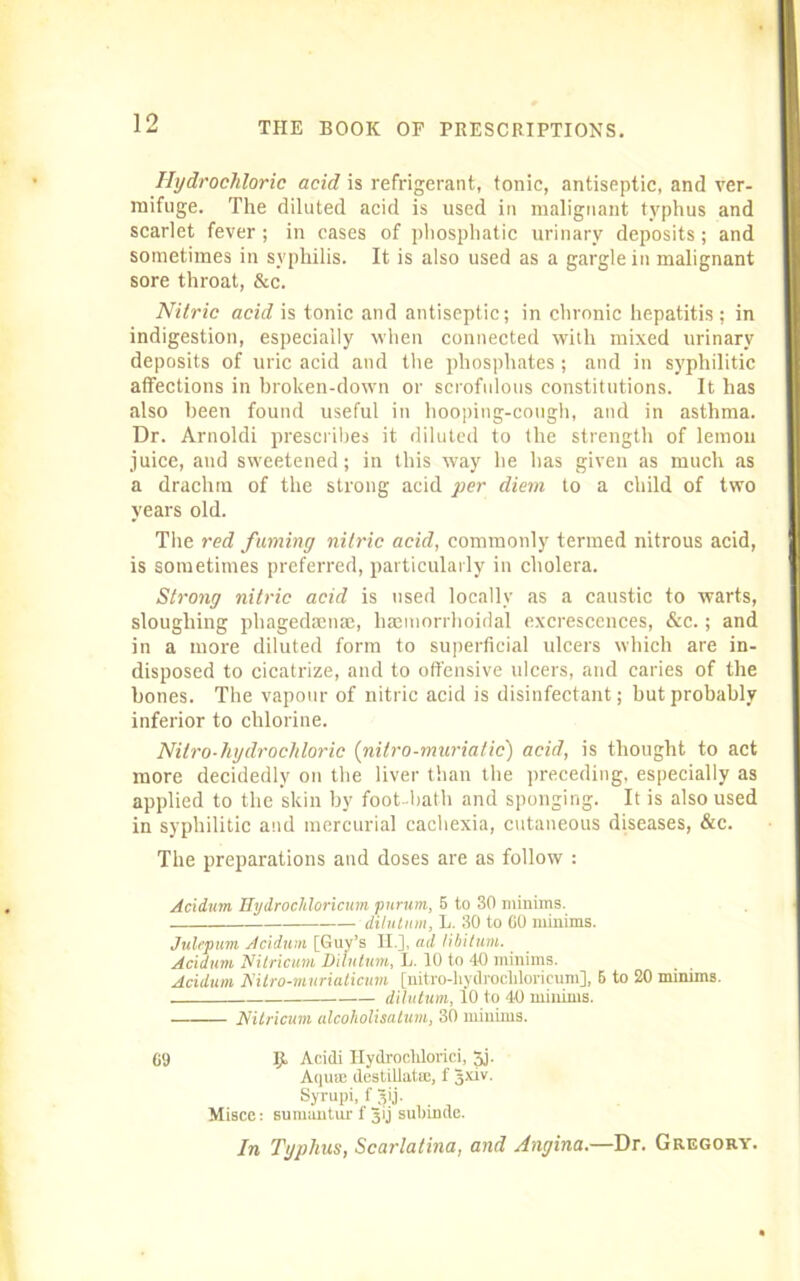Hydrochloric acid is refrigerant, tonic, antiseptic, and ver- mifuge. The diluted acid is used in malignant typhus and scarlet fever ; in cases of phosphatic urinary deposits; and sometimes in syphilis. It is also used as a gargle in malignant sore throat, &c. Nitric acid is tonic and antiseptic; in chronic hepatitis; in indigestion, especially when connected with mixed urinary deposits of uric acid and the phosphates; and in syphilitic affections in broken-down or scrofulous constitutions. It has also been found useful in hooping-cough, and in asthma. Dr. Arnoldi prescribes it diluted to the strength of lemon juice, and sweetened; in this way he has given as much as a drachm of the strong acid per diem to a child of two years old. The red fuming nitric acid, commonly termed nitrous acid, is sometimes preferred, particularly in cholera. Strong nitric acid is used locally as a caustic to warts, sloughing phagedanue, haamorrhoidal excrescences, &c.; and in a more diluted form to superficial ulcers which are in- disposed to cicatrize, and to offensive ulcers, and caries of the bones. The vapour of nitric acid is disinfectant; but probably inferior to chlorine. Nitro-hydrochloric (nitro-muriatic) acid, is thought to act more decidedly on the liver than the preceding, especially as applied to the skin by foot -bath and sponging. It is also used in syphilitic and mercurial cachexia, cutaneous diseases, &c. The preparations and doses are as follow : Acidum Hydrochloricum purum, 5 to 30 minims. — dilution, L. 30 to 60 minims. Julepum Acidum [Guy’s II.], ad libitum. Acidum Nitricum Dilntum, L. 10 to 40 minims. Acidum Nitro-murialicum [nitro-liydrocliloricum], 6 to 20 minims. dilutum, 10 to 40 minims. Nitricum alcoholisalum, 30 minims. 69 Ijt Acidi Hydroclilorici, Jj. Aqure destillatse, f 3xiv- Syrupi, f ijij. Misce: suruunturf 3>j sulnnde. In Typhus, Scarlatina, and Angina.—Dr. Gregory.