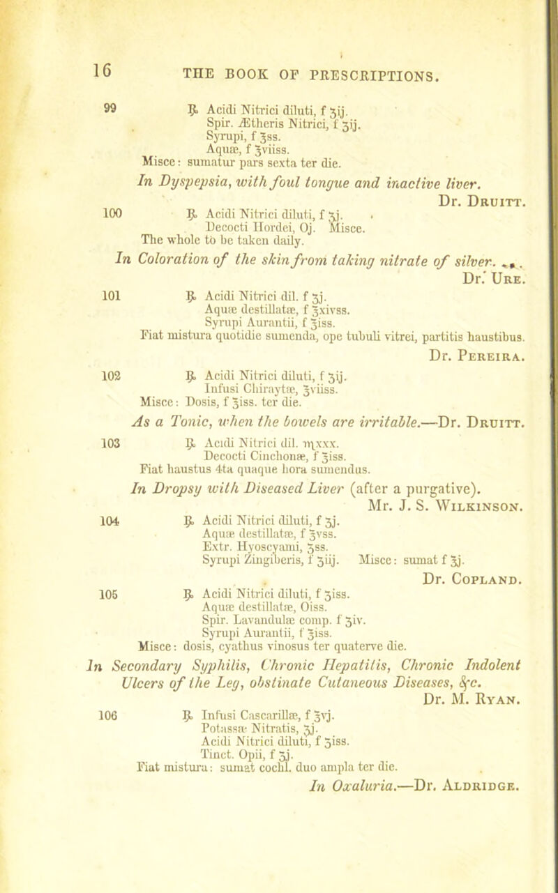 99 B Acidi Nitrici diluti, f Jij. Spir. iEtheris Nitrici, 1' 31]. Syrupi, f Jss. Aquae, f Jviiss. Misce: sumatur purs sexta ter die. In Dyspepsia, with foul tongue and inactive liver. Dr. Druitt. 100 R Acidi Nitrici diluti, f xj. . Decocti Ilordei, Oj. Misce. The whole to be taken daily. In Coloration of the shin from taking nitrate of silver. . Dr.’ Ure. 101 K Acidi Nitrici dil. f jj. Aquse destillatae, f gxivss. Syrupi Aurantii, f Jiss. Fiat mistura quotidie sumenda, ope tubuli vitrei, partitis haustibus. Dr. Pereira. 102 R Acidi Nitrici diluti, f 3ij. Infusi Ckirnytse, Jviiss. Misce: Dosis, f giss. ter die. As a Tonic, when the bowels are irritable.—Dr. Druitt. 103 104 105 R Acidi Nitrici dil. iqx.xx. Decocti Cinclionse, f Jiss. Fiat liaustus 4ta quaque bora suuiendus. In Dropsy with Diseased Liver (after a purgative). Mr. J. S. Wilkinson. R Acidi Nitrici diluti, f 3j. Aquae destillatae, f Jvss. Extr. Hyoscyaini, Jss. Syrupi Zingiberis, f 3iij. Misce: sumatfjj. Dr. Copland. R Acidi Nitrici diluti, f 3iss. Aquae destillatae, Oiss. Spir. Lavandulae comp, f 3iv. Syrupi Aurantii, f Jiss. Misce: dosis, cyatbus vinosus ter quaterve die. in Secondary Syphilis, Chronic Hepatitis, Chronic Indolent Ulcers of the Leg, obstinate Cutaneous Diseases, Sfc. Dr. M. Ryan. 106 B Infusi CascariHse, f Jvj. Potass® Nitratis, 3j. Acidi Nitrici diluti, f 3iss. Tinct. Opii, f 3j. Fiat mistura: sumat cocbl. duo ampla ter die. In Oxaluria.—Dr. Aldridge.