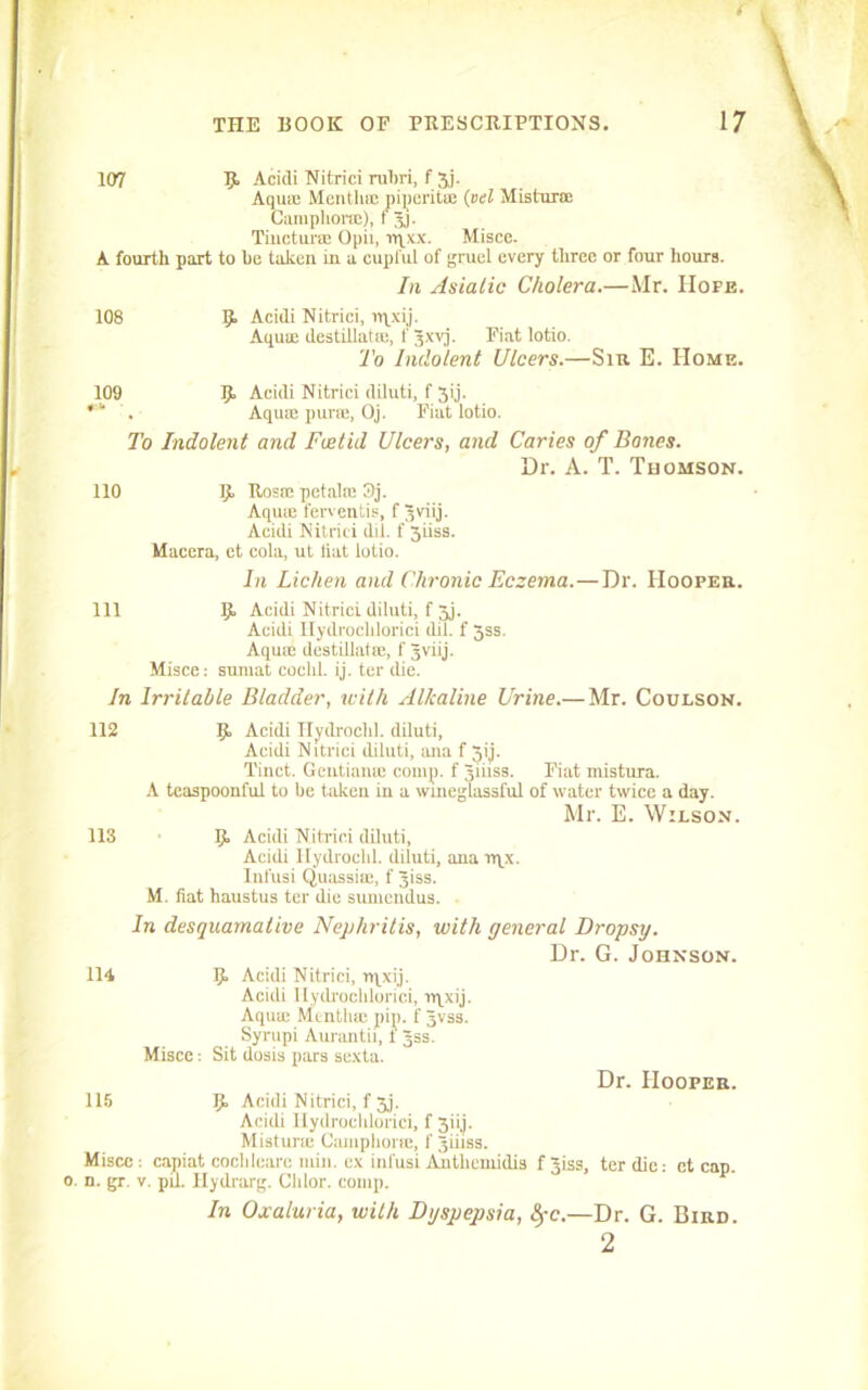 107 5“ Acidi Nitriei rubri, f 3j. Aqua; Mentha; piperitre (vet Mistura: Cumphone), t 3,). Tiiictura; Opii, rqxx. Misce. A fourth part to he taken in a cupful of gruel every three or four hours. Iii Asiatic Cholera.—Mr. Hope. 108 9. Acidi Nitriei, npxij. Aqua; destiilatse, f Jxvj. Fiat lotio. To Indolent Ulcers.—Sir E. Home. 109 9 Acidi Nitriei diluti, f 3ij. *' . Aqua; pura:, Oj. Fiat lotio. To Indolent and Foetid Ulcers, and Caries of Bones. Dr. A. T. Thomson. 110 9. Rosa; petalre 3j. Aquie fewentis, f Jviij. Acidi Nitriei did. f 3iiss. Macera, et cola, ut fiat lotio. In Lichen and Chronic Eczema.—Dr. Hooper. Ill 9, Acidi Nitriei diluti, f 3j. Acidi Ilydrochlorici dil. f 3ss. Aquae destillatie, f 3viij. Misce: sumat cochl. ij. ter die. In Irritable Bladder, with Alkaline Urine.— Mr. Coulson. 112 113 9 Acidi Hydrochl. diluti, Acidi Nitriei diluti, ana f 5ij. Tinct. Gentianie comp, f Jiiiss. Fiat mistura. A teaspoonful to be taken in a wineglassful of water twice a day. Mr. E. Wilson. 9 Acidi Nitriei diluti, Acidi Hydrochl. diluti, ana rqx. Infusi Quassia;, f 3iss. M. fiat haustus ter die sumendus. In desquamative Nephritis, with general Dropsy. Dr. G. Johnson. 114 9 Acidi Nitriei, rqxij. Acidi Ilydrochlorici, rqxij. Aqua; Mentha; pip. f Jvss. Syrupi Aurantii, 1 Jss. Misce; Sit dosis pars sexta. 115 9 Acidi Nitriei, f 3j. Acidi Ilydrochlorici, f 3iij. Mistura: Camphoric, f Jiiiss. Misce -. capiat cochleare mill, ex infusi Amtliemidis . n. gr. v. piL Hydrarg. Chlor. comp. Dr. Hooper. f Jiss, ter die: ct cap. In Oxaluria, with Dyspepsia, fyc.—Dr. G. Bird.
