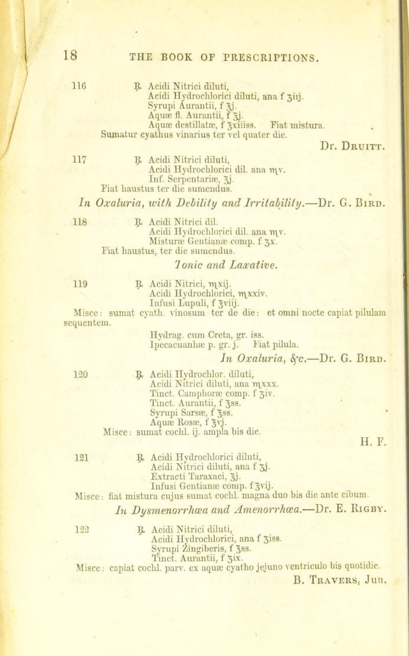 116 K Acidi Nitrici diluti, Acidi Hydroclilorici diluti, ana f 3iij. Syrupi Aurantii, f gj. Aquae fl. Aurantii, 1 gj. Aqua; destillatae, f gxiiiss. Fiat mistura. Sumatur cyatlius vinarius ter vel quater die. Dr. Druitt. 117 9> Acidi Nitrici diluti, Acidi Hydroclilorici dil. ana rqv. Inf. Serpentarice, gj. Fiat liaustus ter die suniendus. In Oxaluria, with Del/ility and Irritability.—Dr. G. Bird. 118 Ijt Acidi Nitrici dil. Acidi Hydroclilorici dil. ana nqv. Misturae Gentians; comp, f 3x. Fiat liaustus, ter die suniendus. Ionic and Laxative. 119 1JL Acidi Nitrici, rqxij. Acidi Hydroclilorici, nqxxiv. Iufusi Lupuli, f 3vii.j- Misce: sumat cyath. vinosum ter de die: et omni nocte capiat pilulam sequentem. Hydrag. cum Creta, gr. iss. Ipecacuanliic p. gr. j. Fiat pilula. In Oxaluria, Sfc.—Dr. G. Bird. Acidi Hydi'oclilor. diluti, Acidi Nitrici diluti, ana rqxxx. Tinct. Campliorse comp, f 3iv. Tinct. Aurantii, f gss. Syrupi Sarsm, f gss. Aquse Rosae, f gvj. sumat coclil. ij. ampla bis die. II. F. 120 Misce: 121 9, Acidi Hydroclilorici diluti, Acidi Nitrici diluti, ana f 5j. Extracti Taraxaci, gj. Infusi Gentians; comp, f gvrj. Misce: fiat mistura cujus sumat coclil. niagna duo bis (be ante cibum. In Dysmenorrlicea and Amenorrhwa.—Dr. E. Rigby. 122 Ijt Acidi Nitrici diluti, Acidi Hydroclilorici, ana f 3iss. Syrupi Zingiberis, f gss. Tinct. Aurantii, f 3'x- Misce: capiat coclil. parv. ex aquae cyatlio jejuno ventriculo bis quotidic. B. Travers, Jum.