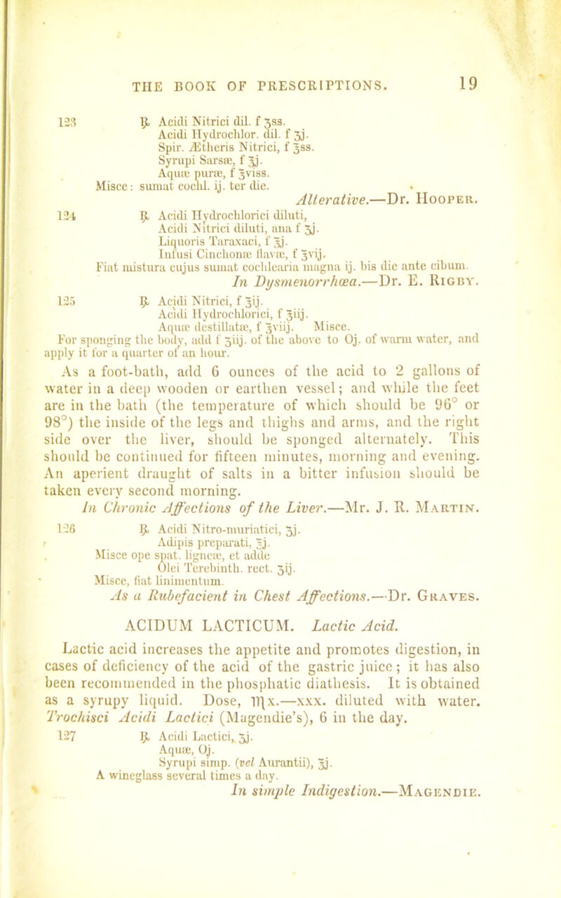 123 IjL Aciili Nitrici dil. f 3ss. Acidi Ilydroclilor. dil. f 3j. Spir. AJtheris Nitrici. f gss. Syrupi SarsiE, f gj. Aqure purse, f gviss. Misce: sumat coclil. ij. ter die. Alterative.—Dr. Hooper. 124 Ijt Acidi Hydrochlorici (liluti, Acidi Nitrici diluti, ana f 5j. Liquoris Taraxaci, f gj. Inl'usi Cinchona: flavaj, f gvij. Fiat mistura cujus sumat cochlearia magna ij. bis die ante cibiun. In Dysmenorrhcea.—Dr. E. Rigby. 125 5 Acidi Nitrici, f gij. Acidi Hydrochlorici, f giij. Aqua1 destillatie, f gviij. Misce. For sponging the body, add f giij. of the above to Oj. of warm water, and apply it for a quarter of an hour. As a foot-bath, add 6 ounces of the acid to 2 gallons of water in a deep wooden or earthen vessel; and while the feet are in the bath (the temperature of which should be 96° or 98°) the inside of the legs and thighs and arms, and the right side over the liver, should be sponged alternately. This should be continued for fifteen minutes, morning and evening. An aperient draught of salts in a bitter infusion should be taken every second morning. in Chronic Affections of the Liver.—Mr. J. R. Martin. 126 9, Acidi Nitro-nmriatici, gj. Adipis preparati, gj. Misce ope spat, lignese, et adde Olei Terebinth, rect. 5ij. Misce, fiat linimentum. As a Rubefacient in Chest Affections.—Dr. Graves. ACIDUM LACTICUM. Lactic Acid. Lactic acid increases the appetite and promotes digestion, in cases of deficiency of the acid of the gastric juice ; it has also been recommended in the pliospliatic diathesis. It is obtained as a syrupy liquid. Dose, Tl|x.—xxx. diluted with water. Trochisci Acidi Lactici (Magendie’s), 6 in the day. 127 Ijt Acidi Lactici, 3j. Aqua;, Oj. Syrupi simp, (vel Aurantii), gj. A wineglass several times a day. In simple Indigestion.—Magendie.