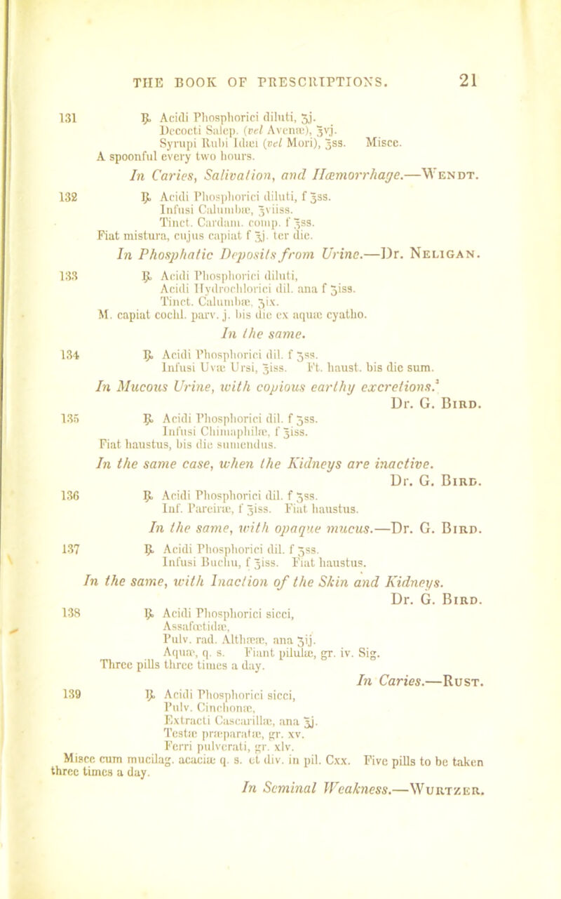 131 9 Acidi Pliosphorici diluti, 3j. Dccocti Salop. (vel Avenre), 3yj. Syrupi Rulii Idsci (vel Mori), Jss. Misce. A spoonful every two hours. In Caries, Salivation, and Hemorrhage.—Wendt. 132 9. Acidi Pliosphorici diluti, f Jss. Infusi Cnlumbie, Jviiss. Tinct. Cardam. comp, f 3ss. Fiat mistura, cujus capiat f jj. ter die. In Phosp/iatic Deposits from Urine.—Dr. Neligan. 133 9 Acidi Pliosphorici diluti, Acidi Hydrochloric! dil. ana f 5iss. Tinct. CalumbiE, Jix. M. capiat cochl. parv. j. his (he ex aquae cyatlio. In the same. 134 135 13G 9 Acidi Phosphoric! dil. f Jss. Infusi Uvm Ursi, Jiss. Ft. haust. bis die sum. In Mucous Urine, with copious earthy excretions.’ Dr. G. Bird. 9 Acidi Pliosphorici dil. f 5ss. Infusi Ohimapliibc, f Jiss. Fiat haustus, bis die sumendus. In the same case, when the Kidneys are inactive. Dr. G. Bird. 9 Acidi Pliosphorici dil. f 3ss. Inf. Pareirae, f Jiss. Fiat haustus. In the same, with opaque mucus.—Dr. G. Bird. 137 9 Acidi Pliosphorici dil. f gss. Infusi Bucliu, f Jiss. Fiat haustus. In the same, with Inaction of the Skin and Kidneys. Dr. G. Bird. 138 9 Acidi Pliosphorici sicci, Assafoctidsc, Pulv. rad. Altlimae, ana 3ij. Aquae, q. s. Fiant pilihie, gr, iv. Sig. Three pills three times a day. In Caries.—Rust. 139 Misce cum three times a 9 Acidi Pliosphorici sicci, Pulv. Cinchona;, Extracti Cascarilhe, ana Jj. Testie pneparatse, gr. xv. Fcrri pulverati, gr. xlv. mucilag. acacia; q. s. ct div. in pil. Cxx. Five pills to be taken day. In Seminal Weakness.—Wurtzer.